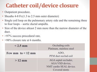 Catheter coil/device closure
• Outpatient procedure.
• Sheaths 4-8 Fr.(1.3 to 2.5 mm outer diameter)
• Single coil loop on the pulmonary artery side and the remaining three
to four loops – aortic ductal ampulla.
• Size of the device atleast 2 mm more than the narrow diameter of the
duct.
• >97% success procedural rate.
• >98% closure rate at 6 months.
< 2.5 mm Occluding coils
Platinum, stainless steel
Few mm to < 12 mm ADO,
PFM duct occlud coil
> 12 mm AGA septal occluder,
AGA VSD device,
NMT cardio SEAL device.
Covered stents
 
