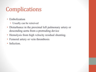 Complications
• Embolization
• Usually can be retreived
• Disturbance in the proximal left pulmonary artery or
descending aorta from a protruding device
• Hemolysis from high velocity residual shunting.
• Femoral artery or vein thrombosis
• Infection.
 