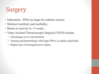 Surgery
• Indications : PDA too large for catheter closure.
• Minimal mortlaity and morbidity.
• Return to activity in <3 weeks.
• Video Assisted Thoracoscopic Surgical (VATS) closure.
• Advantages over conventional
• Tearing and hemorrhage with large PDAs in adults (calcified)
• Higher rate of laryngeal nerve injury
 