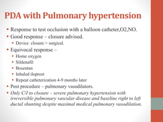PDA with Pulmonary hypertension
 Response to test occlusion with a balloon catheter,O2,NO.
 Good response – closure advised.
 Device closure > surgical.
 Equivocal response –
 Home oxygen
 Sildenafil
 Bosentan
 Inhaled iloprost
 Repeat catheterization 4-9 months later
 Post procedure – pulmonary vasodilators.
 Only C/I to closure – severe pulmonary hypertension with
irreversible pulmonary vascular disease and baseline right to left
ductal shunting despite maximal medical pulmonary vasodilation.
 