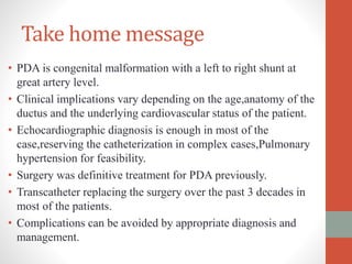 Take home message
• PDA is congenital malformation with a left to right shunt at
great artery level.
• Clinical implications vary depending on the age,anatomy of the
ductus and the underlying cardiovascular status of the patient.
• Echocardiographic diagnosis is enough in most of the
case,reserving the catheterization in complex cases,Pulmonary
hypertension for feasibility.
• Surgery was definitive treatment for PDA previously.
• Transcatheter replacing the surgery over the past 3 decades in
most of the patients.
• Complications can be avoided by appropriate diagnosis and
management.
 