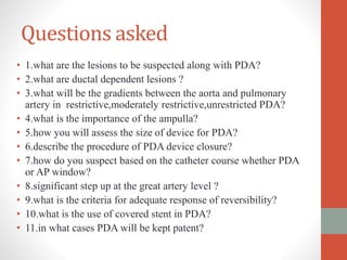 Questions asked
• 1.what are the lesions to be suspected along with PDA?
• 2.what are ductal dependent lesions ?
• 3.what will be the gradients between the aorta and pulmonary
artery in restrictive,moderately restrictive,unrestricted PDA?
• 4.what is the importance of the ampulla?
• 5.how you will assess the size of device for PDA?
• 6.describe the procedure of PDA device closure?
• 7.how do you suspect based on the catheter course whether PDA
or AP window?
• 8.significant step up at the great artery level ?
• 9.what is the criteria for adequate response of reversibility?
• 10.what is the use of covered stent in PDA?
• 11.in what cases PDA will be kept patent?
 