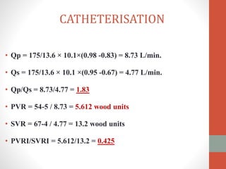• Qp = 175/13.6 × 10.1×(0.98 -0.83) = 8.73 L/min.
• Qs = 175/13.6 × 10.1 ×(0.95 -0.67) = 4.77 L/min.
• Qp/Qs = 8.73/4.77 = 1.83
• PVR = 54-5 / 8.73 = 5.612 wood units
• SVR = 67-4 / 4.77 = 13.2 wood units
• PVRI/SVRI = 5.612/13.2 = 0.425
CATHETERISATION
 