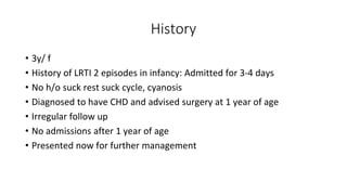 History
• 3y/ f
• History of LRTI 2 episodes in infancy: Admitted for 3-4 days
• No h/o suck rest suck cycle, cyanosis
• Diagnosed to have CHD and advised surgery at 1 year of age
• Irregular follow up
• No admissions after 1 year of age
• Presented now for further management