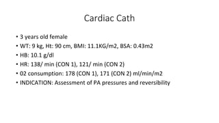 Cardiac Cath
• 3 years old female
• WT: 9 kg, Ht: 90 cm, BMI: 11.1KG/m2, BSA: 0.43m2
• HB: 10.1 g/dl
• HR: 138/ min (CON 1), 121/ min (CON 2)
• 02 consumption: 178 (CON 1), 171 (CON 2) ml/min/m2
• INDICATION: Assessment of PA pressures and reversibility