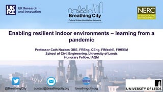 @BreathingCity breathingcity.org
contact@breathingcity.org
Enabling resilient indoor environments – learning from a
pandemic
Professor Cath Noakes OBE, FREng, CEng, FIMechE, FIHEEM
School of Civil Engineering, University of Leeds
Honorary Fellow, IAQM
 