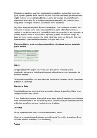 Ecossistemas aquáticos abrangem os ecossistemas aquáticos continentais, como rios,
lagos, lagoas e geleiras; assim como os recursos hídricos subterrâneos que são certos os
lençóis freáticos e reservatórios subterrâneos, como por exemplo o Aquífero Guarani,
existente na América do Sul; e também os ecossistemas marítimos e costeiros, como
manguezais e restingas, nas áreas costeiras de mares e oceanos.
Segundo a Agência Nacional de Águas do Brasil (ANA), os ecossistemas aquáticos são
analisados de acordo com o bioma ao qual pertencem, como a floresta amazônica, a
caatinga, o cerrado e o pantanal, a mata atlântica e os campos sulinos, e a zona costeira e
marinha. Significa todos os ecossistemas aquáticos, que tem um corpo de biótopo de
água, tais como: mares, oceanos, rios, lagos, pântanos e assim por diante. Os dois mais
importantes são: os ecossistemas marinhos e de água doce dulce.
Diferenças básicas entre ecossistemas aquáticos e terrestres, além do substrato
que os envolve
Lagos
Os lagos são grandes corpos naturais de água doce parada formados quando
precipitação, escoamento ou infiltração de águas subterrâneas enchem depressões da
superfície terrestre.
Os lagos são abastecidos com água da chuva, derretimento de neve e riachos que drenam
as bacias da vizinhança.
Riachos e Rios
A precipitação que não penetra na terra nem evapora é água de superfície. Ela se torna
córrego quando flui para riachos.
O fluxo descendente de água de superfície e das águas subterrâneas das montanhas para
o mar normalmente se dá em três zonas aquáticas caracterizadas por diferentes condições
ambientais: zona fonte, zona de transição e zona de várzea.
Oceanos
São de importância vital para todos os ecossistemas do planeta.
Influencia as características climáticas e atmosféricas da Terra, além de sua importância
nos ciclos minerais (exemplo – ciclo do carbono)
Praias
 