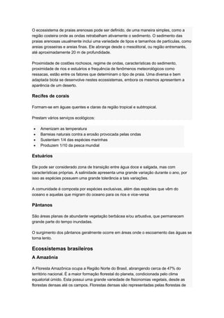 O ecossistema de praias arenosas pode ser definido, de uma maneira simples, como a
região costeira onde as ondas retrabalham ativamente o sedimento. O sedimento das
praias arenosas usualmente inclui uma variedade de tipos e tamanhos de partículas, como
areias grosseiras e areias finas. Ele abrange desde o mesolitoral, ou região entremarés,
até aproximadamente 20 m de profundidade.
Proximidade de costões rochosos, regime de ondas, características do sedimento,
proximidade de rios e estuários e frequência de fenômenos meteorológicos como
ressacas, estão entre os fatores que determinam o tipo de praia. Uma diversa e bem
adaptada biota se desenvolve nestes ecossistemas, embora os mesmos apresentem a
aparência de um deserto.
Recifes de corais
Formam-se em águas quentes e claras da região tropical e subtropical.
Prestam vários serviços ecológicos:
Amenizam as temperatura
Barreias naturais contra a erosão provocada pelas ondas
Sustentam 1/4 das espécies marinhas
Produzem 1/10 da pesca mundial
Estuários
Ele pode ser considerado zona de transição entre água doce e salgada, mas com
características próprias. A salinidade apresenta uma grande variação durante o ano, por
isso as espécies possuem uma grande tolerância a tais variações.
A comunidade é composta por espécies exclusivas, além das espécies que vêm do
oceano e aquelas que migram do oceano para os rios e vice-versa
Pântanos
São áreas planas de abundante vegetação berbácea e/ou arbustiva, que permanecem
grande parte do tempo inundadas.
O surgimento dos pântanos geralmente ocorre em áreas onde o escoamento das águas se
torna lento.
Ecossistemas brasileiros
A Amazônia
A Floresta Amazônica ocupa a Região Norte do Brasil, abrangendo cerca de 47% do
território nacional. É a maior formação florestal do planeta, condicionada pelo clima
equatorial úmido. Esta possui uma grande variedade de fisionomias vegetais, desde as
florestas densas até os campos. Florestas densas são representadas pelas florestas de
 