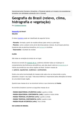 transicional entre Cerrado e Amazônia, o Pantanal ostenta um mosaico de ecossistemas
terrestres com afinidades sobretudo com o Cerrado.
Geografia do Brasil (relevo, clima,
hidrografia e vegetação)
Por Cristiana Gomes
Geografia do Brasil:
RELEVO
O relevo brasileiro pode ser classificado da seguinte forma:
- Planalto: formado a partir de erosões eólicas (pelo vento) ou pela água
- Planície: como o próprio nome já diz são áreas planas e baixas. As principais planícies
brasileiras são as planícies Amazônica, do Pantanal e Litorânea
- Depressões: resultado de erosões
CLIMA
São todas as variações do tempo de um lugar.
Através do conceito de massas de ar, podemos entender todas as mudanças no
comportamento dos fenômenos atmosféricos, pois elas atuam sobre as temperaturas e
índices pluviométricos nas várias regiões do Brasil. Existem massas de
ar polares, equatoriais, oceânicas e continentais.
Existe uma certa movimentação de massas onde cada uma vai empurrando a outra,
passando a ocupar o seu lugar. Toda essa dinâmica é responsável pelas alterações do tempo
de uma determinada região.
Quando duas massas de ar se encontram temos o que chamamos de frente.
No território brasileiro ocorrem as seguintes massas de ar:
- MASSA EQUATORIAL ATLÂNTICA (mEa): quente e úmida
- MASSA EQUATORIAL CONTINENTAL (mEc): quente e muito úmida
- MASSA TROPICAL ATLÂNTICA (mTa): quente e úmida
- MASSA TROPICAL CONTINENTAL (mTc): quente e seca
- MASSA POLAR ATLÂNTICA (mPa): fria e úmida
OS CLIMAS DO BRASIL
 