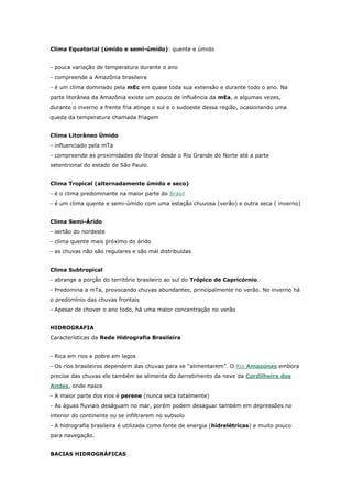 Clima Equatorial (úmido e semi-úmido): quente e úmido
- pouca variação de temperatura durante o ano
- compreende a Amazônia brasileira
- é um clima dominado pela mEc em quase toda sua extensão e durante todo o ano. Na
parte litorânea da Amazônia existe um pouco de influência da mEa, e algumas vezes,
durante o inverno a frente fria atinge o sul e o sudoeste dessa região, ocasionando uma
queda da temperatura chamada friagem
Clima Litorâneo Úmido
- influenciado pela mTa
- compreende as proximidades do litoral desde o Rio Grande do Norte até a parte
setentrional do estado de São Paulo.
Clima Tropical (alternadamente úmido e seco)
- é o clima predominante na maior parte do Brasil
- é um clima quente e semi-úmido com uma estação chuvosa (verão) e outra seca ( inverno)
Clima Semi-Árido
- sertão do nordeste
- clima quente mais próximo do árido
- as chuvas não são regulares e são mal distribuídas
Clima Subtropical
- abrange a porção do território brasileiro ao sul do Trópico de Capricórnio.
- Predomina a mTa, provocando chuvas abundantes, principalmente no verão. No inverno há
o predomínio das chuvas frontais
- Apesar de chover o ano todo, há uma maior concentração no verão
HIDROGRAFIA
Características da Rede Hidrografia Brasileira
- Rica em rios e pobre em lagos
- Os rios brasileiros dependem das chuvas para se “alimentarem”. O Rio Amazonas embora
precise das chuvas ele também se alimenta do derretimento da neve da Cordilheira dos
Andes, onde nasce
- A maior parte dos rios é perene (nunca seca totalmente)
- As águas fluviais deságuam no mar, porém podem desaguar também em depressões no
interior do continente ou se infiltrarem no subsolo
- A hidrografia brasileira é utilizada como fonte de energia (hidrelétricas) e muito pouco
para navegação.
BACIAS HIDROGRÁFICAS
 