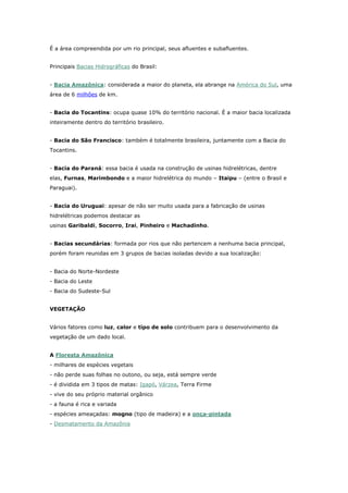 É a área compreendida por um rio principal, seus afluentes e subafluentes.
Principais Bacias Hidrográficas do Brasil:
- Bacia Amazônica: considerada a maior do planeta, ela abrange na América do Sul, uma
área de 6 milhões de km.
- Bacia do Tocantins: ocupa quase 10% do território nacional. É a maior bacia localizada
inteiramente dentro do território brasileiro.
- Bacia do São Francisco: também é totalmente brasileira, juntamente com a Bacia do
Tocantins.
- Bacia do Paraná: essa bacia é usada na construção de usinas hidrelétricas, dentre
elas, Furnas, Marimbondo e a maior hidrelétrica do mundo – Itaipu – (entre o Brasil e
Paraguai).
- Bacia do Uruguai: apesar de não ser muito usada para a fabricação de usinas
hidrelétricas podemos destacar as
usinas Garibaldi, Socorro, Irai, Pinheiro e Machadinho.
- Bacias secundárias: formada por rios que não pertencem a nenhuma bacia principal,
porém foram reunidas em 3 grupos de bacias isoladas devido a sua localização:
- Bacia do Norte-Nordeste
- Bacia do Leste
- Bacia do Sudeste-Sul
VEGETAÇÃO
Vários fatores como luz, calor e tipo de solo contribuem para o desenvolvimento da
vegetação de um dado local.
A Floresta Amazônica
- milhares de espécies vegetais
- não perde suas folhas no outono, ou seja, está sempre verde
- é dividida em 3 tipos de matas: Igapó, Várzea, Terra Firme
- vive do seu próprio material orgânico
- a fauna é rica e variada
- espécies ameaçadas: mogno (tipo de madeira) e a onça-pintada
- Desmatamento da Amazônia
 