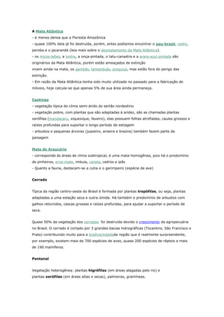 A Mata Atlântica
- é menos densa que a Floresta Amazônica
- quase 100% dela já foi destruída, porém, antes podíamos encontrar o pau-brasil, cedro,
peroba e o jacarandá (leia mais sobre o desmatamento da Mata Atlântica).
- os micos-leões, a lontra, a onça-pintada, o tatu-canastra e a arara-azul-pintada são
originários da Mata Atlântica, porém estão ameaçados de extinção
vivem ainda na mata, os gambás, tamanduás, preguiça, mas estão fora do perigo das
extinção.
- Em razão da Mata Atlântica tenha sido muito utilizada no passado para a fabricação de
móveis, hoje calcula-se que apenas 5% de sua área ainda permaneça.
Caatinga
- vegetação típica do clima semi-árido do sertão nordestino
- vegetação pobre, com plantas que são adaptadas à aridez, são as chamadas plantas
xerófilas (mandacaru, xiquexique, faveiro), elas possuem folhas atrofiadas, caules grossos e
raízes profundas para suportar o longo período de estiagem
- arbustos e pequenas árvores (juazeiro, aroeira e braúna) também fazem parte da
paisagem
Mata de Araucária
- corresponde às áreas de clima subtropical, é uma mata homogênea, pois há o predomínio
de pinheiros, erva-mate, imbuia, canela, cedros e ipês
- Quanto a fauna, destacam-se a cutia e o garimpeiro (espécie de ave)
Cerrado
Típica da região centro-oeste do Brasil é formada por plantas tropófilas, ou seja, plantas
adaptadas a uma estação seca e outra úmida. Há também o predomínio de arbustos com
galhos retorcidos, cascas grossas e raízes profundas, para ajudar a suportar o período de
seca.
Quase 50% da vegetação dos cerrados foi destruída devido o crescimento da agropecuária
no Brasil. O cerrado é cortado por 3 grandes bacias hidrográficas (Tocantins, São Francisco e
Prata) contribuindo muito para a biodiversidadeda região que é realmente surpreendente,
por exemplo, existem mais de 700 espécies de aves, quase 200 espécies de répteis e mais
de 190 mamíferos.
Pantanal
Vegetação heterogênea: plantas higrófilas (em áreas alagadas pelo rio) e
plantas xerófilas (em áreas altas e secas), palmeiras, gramíneas.
 