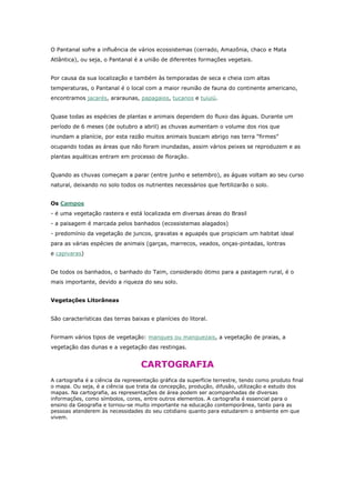 O Pantanal sofre a influência de vários ecossistemas (cerrado, Amazônia, chaco e Mata
Atlântica), ou seja, o Pantanal é a união de diferentes formações vegetais.
Por causa da sua localização e também às temporadas de seca e cheia com altas
temperaturas, o Pantanal é o local com a maior reunião de fauna do continente americano,
encontramos jacarés, araraunas, papagaios, tucanos e tuiuiú.
Quase todas as espécies de plantas e animais dependem do fluxo das águas. Durante um
período de 6 meses (de outubro a abril) as chuvas aumentam o volume dos rios que
inundam a planície, por esta razão muitos animais buscam abrigo nas terra “firmes”
ocupando todas as áreas que não foram inundadas, assim vários peixes se reproduzem e as
plantas aquáticas entram em processo de floração.
Quando as chuvas começam a parar (entre junho e setembro), as águas voltam ao seu curso
natural, deixando no solo todos os nutrientes necessários que fertilizarão o solo.
Os Campos
- é uma vegetação rasteira e está localizada em diversas áreas do Brasil
- a paisagem é marcada pelos banhados (ecossistemas alagados)
- predomínio da vegetação de juncos, gravatas e aguapés que propiciam um habitat ideal
para as várias espécies de animais (garças, marrecos, veados, onças-pintadas, lontras
e capivaras)
De todos os banhados, o banhado do Taim, considerado ótimo para a pastagem rural, é o
mais importante, devido a riqueza do seu solo.
Vegetações Litorâneas
São características das terras baixas e planícies do litoral.
Formam vários tipos de vegetação: mangues ou manguezais, a vegetação de praias, a
vegetação das dunas e a vegetação das restingas.
CARTOGRAFIA
A cartografia é a ciência da representação gráfica da superfície terrestre, tendo como produto final
o mapa. Ou seja, é a ciência que trata da concepção, produção, difusão, utilização e estudo dos
mapas. Na cartografia, as representações de área podem ser acompanhadas de diversas
informações, como símbolos, cores, entre outros elementos. A cartografia é essencial para o
ensino da Geografia e tornou-se muito importante na educação contemporânea, tanto para as
pessoas atenderem às necessidades do seu cotidiano quanto para estudarem o ambiente em que
vivem.
 