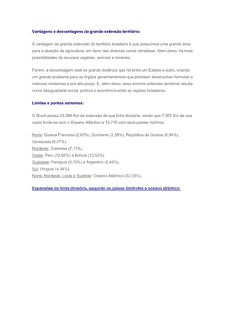 Vantagens e desvantagens da grande extensão território:
A vantagem da grande extensão do território brasileiro é que possuímos uma grande área
para a atuação da agricultura, em favor das diversas zonas climáticas. Além disso, há mais
possibilidades de recursos vegetais, animais e minerais.
Porém, a desvantagem está na grande distância que há entre um Estado e outro, criando
um grande problema para os órgãos governamentais que precisam desenvolver ferrovias e
rodovias modernas e por alto preço. E, além disso, essa enorme extensão territorial resulta
numa desigualdade social, política e econômica entre as regiões brasileiras.
Limites e pontos extremos:
O Brasil possui 23.086 Km de extensão de sua linha divisória, sendo que 7.367 Km de sua
costa limita-se com o Oceano Atlântico e 15.719 com seus países vizinhos.
Norte: Guiana Francesa (2,83%), Suriname (2,58%), República da Guiana (6,94%),
Venezuela (6,47%).
Nordeste: Colômbia (7,11%).
Oeste: Peru (12,95%) e Bolívia (13,52%).
Sudoeste: Paraguai (5,79%) e Argentina (5,46%).
Sul: Uruguai (4,34%).
Norte, Nordeste, Leste e Sudeste: Oceano Atlântico (32,03%).
Expansões da linha divisória, segundo os países limítrofes e oceano atlântico:
 