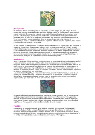 O surgimento
Os primeiros mapas foram traçados no século VI a.C. pelos gregos que, em função de suas
expedições militares e de navegação, criaram o principal centro de conhecimento geográfico do
mundo ocidental. O mais antigo mapa já encontrado foi confeccionado na Suméria, em uma
pequena tábua de argila, representando um Estado. A confecção de um mapa normalmente
começa a partir da redução da superfície da Terra em seu tamanho. Em mapas que figuram a
Terra por inteiro em pequena escala, o globo se apresenta como a única maneira de
representação exata. A transformação de uma superfície esférica em uma superfície plana recebe
a denominação de projeção cartográfica.
Na pré-história, a Cartografia era usada para delimitar territórios de caça e pesca. Na Babilônia, os
mapas do mundo eram impressos em madeira, mas foram Eratosthenes de Cirene e Hiparco
(século III a.C.) que construíram as bases da cartografia moderna, usando um globo como forma
e um sistema de longitudes e latitudes. Ptolomeu desenhava os mapas em papel com o mundo
dentro de um círculo. Com a era dos descobrimentos, os dados coletados durante as viagens
tornaram os mapas mais exatos. Após a descoberta do novo mundo, a cartografia começou a
trabalhar com projeções de superfícies curvas em impressões planas.
Atualmente...
Hoje, a cartografia é feita por meios modernos, como as fotografias aéreas (realizadas por aviões)
e o sensoriamento remoto por satélite. Além disso, com os recursos dos computadores, os
geógrafos podem obter maior precisão nos cálculos, criando mapas que chegam a ter precisão de
até 1 metro. As fotografias aéreas são feitas de maneira que, sobrepondo-se duas imagens do
mesmo lugar, obtém-se a impressão de uma só imagem em relevo. Assim, representam-se os
detalhes da superfície do solo. Depois, o topógrafo completa o trabalho sobre o terreno, revelando
os detalhes pouco visíveis nas fotografias.
A outra técnica cartográfica, o sensoriamento remoto, consiste na transmissão, a partir de um
satélite, de informações sobre a superfície do planeta ou da atmosfera. Quase toda coleta de
dados físicos para os especialistas é feita por meio de sensoriamento remoto, com satélites
especializados que tiram fotos da Terra em intervalos fixos.
Para a geração das imagens pelos satélites, escolhe-se o espectro de luz que se quer enxergar,
sendo que alguns podem enviar sinais para captá-los em seu reflexo com a Terra, gerando
milhares de possibilidades de informação sobre minerais, concentrações e tipos de vegetação,
entre outros. Existem satélites que chegam a enxergar um objeto de até vinte centímetros na
superfície da Terra, quando o normal são resoluções de vinte metros.
Mapas
A localização de qualquer lugar na Terra pode ser mostrada em um mapa. Os mapas são
normalmente desenhados em superfícies planas, em proporção reduzida do local da Terra
escolhido. Nenhum mapa impresso consegue mostrar todos os aspectos de uma região. Mapas,
em contraposição a foto aéreas e dados de satélite, podem mostrar concentração populacional e
de renda, diferenças de desenvolvimento social, entre outras informações.
 