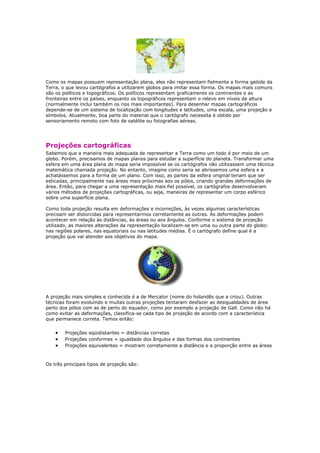 Como os mapas possuem representação plana, eles não representam fielmente a forma geóide da
Terra, o que levou cartógrafos a utilizarem globos para imitar essa forma. Os mapas mais comuns
são os políticos e topográficos. Os políticos representam graficamente os continentes e as
fronteiras entre os países, enquanto os topográficos representam o relevo em níveis de altura
(normalmente inclui também os rios mais importantes). Para desenhar mapas cartográficos
depende-se de um sistema de localização com longitudes e latitudes, uma escala, uma projeção e
símbolos. Atualmente, boa parte do material que o cartógrafo necessita é obtido por
sensoriamento remoto com foto de satélite ou fotografias aéreas.
Projeções cartográficas
Sabemos que a maneira mais adequada de representar a Terra como um todo é por meio de um
globo. Porém, precisamos de mapas planos para estudar a superfície do planeta. Transformar uma
esfera em uma área plana do mapa seria impossível se os cartógrafos não utilizassem uma técnica
matemática chamada projeção. No entanto, imagine como seria se abríssemos uma esfera e a
achatássemos para a forma de um plano. Com isso, as partes da esfera original teriam que ser
esticadas, principalmente nas áreas mais próximas aos os pólos, criando grandes deformações de
área. Então, para chegar a uma representação mais fiel possível, os cartógrafos desenvolveram
vários métodos de projeções cartográficas, ou seja, maneiras de representar um corpo esférico
sobre uma superfície plana.
Como toda projeção resulta em deformações e incorreções, às vezes algumas características
precisam ser distorcidas para representarmos corretamente as outras. As deformações podem
acontecer em relação às distâncias, às áreas ou aos ângulos. Conforme o sistema de projeção
utilizado, as maiores alterações da representação localizam-se em uma ou outra parte do globo:
nas regiões polares, nas equatoriais ou nas latitudes médias. É o cartógrafo define qual é a
projeção que vai atender aos objetivos do mapa.
A projeção mais simples e conhecida é a de Mercator (nome do holandês que a criou). Outras
técnicas foram evoluindo e muitas outras projeções tentaram desfazer as desigualdades de área
perto dos pólos com as de perto do equador, como por exemplo a projeção de Gall. Como não há
como evitar as deformações, classifica-se cada tipo de projeção de acordo com a característica
que permanece correta. Temos então:
Projeções eqüidistantes = distâncias corretas
Projeções conformes = igualdade dos ângulos e das formas dos continentes
Projeções equivalentes = mostram corretamente a distância e a proporção entre as áreas
Os três principais tipos de projeção são:
 