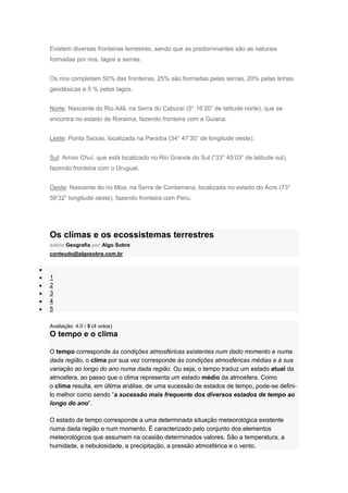 Existem diversas fronteiras terrestres, sendo que as predominantes são as naturais
formadas por rios, lagos e serras.
Os rios completam 50% das fronteiras, 25% são formadas pelas serras, 20% pelas linhas
geodésicas e 5 % pelos lagos.
Norte: Nascente do Rio Ailã, na Serra do Caburaí (5° 16’20” de latitude norte), que se
encontra no estado de Roraima, fazendo fronteira com a Guiana.
Leste: Ponta Seixas, localizada na Paraíba (34° 47’30” de longitude oeste).
Sul: Arroio Chuí, que está localizado no Rio Grande do Sul (“33° 45’03” de latitude sul),
fazendo fronteira com o Uruguai.
Oeste: Nascente do rio Moa, na Serra de Contamana, localizada no estado do Acre (73°
59’32” longitude oeste), fazendo fronteira com Peru.
Os climas e os ecossistemas terrestres
sobre Geografia por Algo Sobre
conteudo@algosobre.com.br
1
2
3
4
5
Avaliação: 4.0 / 5 (4 votos)
O tempo e o clima
O tempo corresponde às condições atmosféricas existentes num dado momento e numa
dada região, o clima por sua vez corresponde às condições atmosféricas médias e à sua
variação ao longo do ano numa dada região. Ou seja, o tempo traduz um estado atual da
atmosfera, ao passo que o clima representa um estado médio da atmosfera. Como
o clima resulta, em última análise, de uma sucessão de estados de tempo, pode-se defini-
lo melhor como sendo “a sucessão mais frequente dos diversos estados de tempo ao
longo do ano”.
O estado de tempo corresponde a uma determinada situação meteorológica existente
numa dada região e num momento. É caracterizado pelo conjunto dos elementos
meteorológicos que assumem na ocasião determinados valores. São a temperatura, a
humidade, a nebulosidade, a precipitação, a pressão atmosférica e o vento.
 