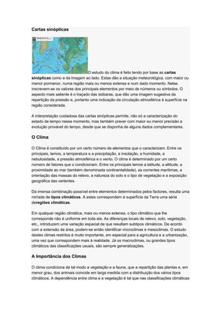 Cartas sinópticas
O estudo do clima é feito tendo por base as cartas
sinópticas como a da imagem ao lado. Estas dão a situação meteorológica, com maior ou
menor pormenor, numa região mais ou menos extensa e num dado momento. Nelas
inscrevem-se os valores dos principais elementos por meio de números ou símbolos. O
aspecto mais saliente é o traçado das isóbaras, que dão uma imagem sugestiva da
repartição da pressão e, portanto uma indicação da circulação atmosférica à superfície na
região considerada.
A interpretação cuidadosa das cartas sinópticas permite, não só a caracterização do
estado de tempo nesse momento, mas também prever com maior ou menor precisão a
evolução provável do tempo, desde que se disponha de alguns dados complementares.
O Clima
O Clima é constituído por um certo número de elementos que o caracterizam. Entre os
principais, temos, a temperatura e a precipitação, a insolação, a humidade, a
nebulosidade, a pressão atmosférica e o vento. O clima é determinado por um certo
número de fatores que o condicionam. Entre os principais temos a latitude, a altitude, a
proximidade ao mar (também denominada continentalidade), as correntes marítimas, a
orientação das massas do relevo, a natureza do solo e o tipo de vegetação e a exposição
geográfica das vertentes.
Da imensa combinação possível entre elementos determinados pelos factores, resulta uma
miríade de tipos climáticos. A estes correspondem à superfície da Terra uma série
deregiões climáticas.
Em qualquer região climática, mais ou menos extensa, o tipo climático que lhe
corresponde não é uniforme em toda ela. As diferenças locais de relevo, solo, vegetação,
etc., introduzem uma variação espacial de que resultam subtipos climáticos. De acordo
com a extensão da área, podem-se então identificar microclimas e mesoclimas. O estudo
destes climas restritos é muito importante, em especial para a agricultura e a urbanização,
uma vez que correspondem mais à realidade. Já os macroclimas, ou grandes tipos
climáticos das classificações usuais, são sempre generalizações.
A Importância dos Climas
O clima condiciona de tal modo a vegetação e a fauna, que a repartição das plantas e, em
menor grau, dos animais coincide em larga medida com a distribuição dos vários tipos
climáticos. A dependência entre clima e a vegetação é tal que nas classificações climáticas
 