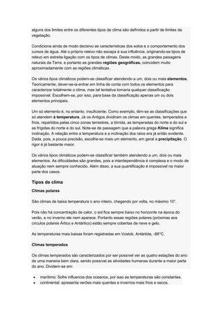 alguns dos limites entre os diferentes tipos de clima são definidos a partir de limites da
vegetação.
Condiciona ainda de modo decisivo as características dos solos e o comportamento dos
cursos de água. Até o próprio relevo não escapa à sua influência, originando-se tipos de
relevo em estreita ligação com os tipos de climas. Deste modo, as grandes paisagens
naturais da Terra, e portanto as grandes regiões geográficas, coincidem muito
aproximadamente com as regiões climáticas.
Os vários tipos climáticos podem-se classificar atendendo a um, dois ou mais elementos.
Teoricamente, dever-se-ia entrar em linha de conta com todos os elementos para
caracterizar totalmente o clima, mas tal tentativa tornaria qualquer classificação
impossível. Escolhem-se, por isso, para base da classificação apenas um ou dois
elementos principais.
Um só elemento é, no entanto, insuficiente. Como exemplo, têm-se as classificações que
só atendem à temperatura. Já os Antigos dividiram os climas em quentes, temperados e
frios, repartidos pelas cinco zonas terrestres, a tórrida, as temperadas do norte e do sul e
as frígidas do norte e do sul. Note-se de passagem que a palavra grega Klima significa
inclinação. A relação entre a temperatura e a inclinação dos raios era já então evidente.
Dada, pois, a pouca precisão, escolhe-se mais um elemento, em geral a precipitação. O
rigor é já bastante maior.
Os vários tipos climáticos podem-se classificar também atendendo a um, dois ou mais
elementos. As dificuldades são grandes, pois a interdependência é complexa e o modo de
atuação nem sempre conhecido. Além disso, a sua quantificação é impossível na maior
parte dos casos.
Tipos de clima
Climas polares
São climas de baixa temperatura o ano inteiro, chegando por volta, no máximo 10°.
Pois não há concentração de calor, o sol fica sempre baixo no horizonte na época do
verão, e no inverno ele nem aparece. Portanto essas regiões polares (próximas aos
círculos polares Ártico e Antártico) estão sempre cobertas de neve e gelo.
As temperaturas mais baixas foram registradas em Vostok, Antártida, -88°C.
Climas temperados
Os climas temperados são caracterizados por ser possível ver as quatro estações do ano
de uma maneira bem clara, sendo possível as atividades humanas durante a maior parte
do ano. Dividem-se em:
marítimo: Sofre influencia dos oceanos, por isso as temperaturas são constantes.
continental: apresenta verões mais quentes e invernos mais frios e secos.
 