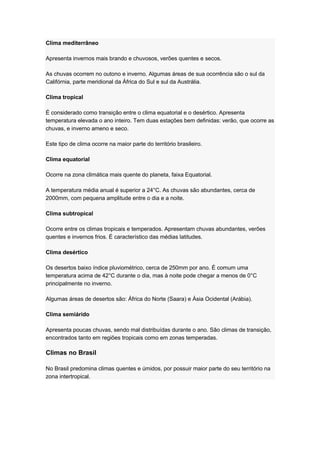 Clima mediterrâneo
Apresenta invernos mais brando e chuvosos, verões quentes e secos.
As chuvas ocorrem no outono e inverno. Algumas áreas de sua ocorrência são o sul da
Califórnia, parte meridional da África do Sul e sul da Austrália.
Clima tropical
É considerado como transição entre o clima equatorial e o desértico. Apresenta
temperatura elevada o ano inteiro. Tem duas estações bem definidas: verão, que ocorre as
chuvas, e inverno ameno e seco.
Este tipo de clima ocorre na maior parte do território brasileiro.
Clima equatorial
Ocorre na zona climática mais quente do planeta, faixa Equatorial.
A temperatura média anual é superior a 24°C. As chuvas são abundantes, cerca de
2000mm, com pequena amplitude entre o dia e a noite.
Clima subtropical
Ocorre entre os climas tropicais e temperados. Apresentam chuvas abundantes, verões
quentes e invernos frios. É característico das médias latitudes.
Clima desértico
Os desertos baixo índice pluviométrico, cerca de 250mm por ano. É comum uma
temperatura acima de 42°C durante o dia, mas à noite pode chegar a menos de 0°C
principalmente no inverno.
Algumas áreas de desertos são: África do Norte (Saara) e Ásia Ocidental (Arábia).
Clima semiárido
Apresenta poucas chuvas, sendo mal distribuídas durante o ano. São climas de transição,
encontrados tanto em regiões tropicais como em zonas temperadas.
Climas no Brasil
No Brasil predomina climas quentes e úmidos, por possuir maior parte do seu território na
zona intertropical.
 
