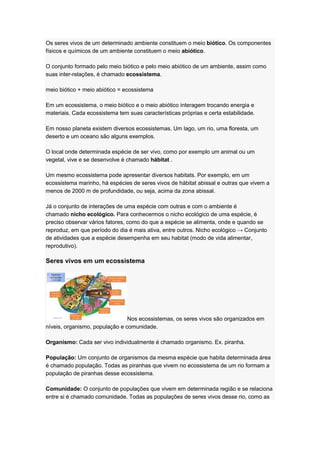 Os seres vivos de um determinado ambiente constituem o meio biótico. Os componentes
físicos e químicos de um ambiente constituem o meio abiótico.
O conjunto formado pelo meio biótico e pelo meio abiótico de um ambiente, assim como
suas inter-relações, é chamado ecossistema.
meio biótico + meio abiótico = ecossistema
Em um ecossistema, o meio biótico e o meio abiótico interagem trocando energia e
materiais. Cada ecossistema tem suas características próprias e certa estabilidade.
Em nosso planeta existem diversos ecossistemas. Um lago, um rio, uma floresta, um
deserto e um oceano são alguns exemplos.
O local onde determinada espécie de ser vivo, como por exemplo um animal ou um
vegetal, vive e se desenvolve é chamado hábitat .
Um mesmo ecossistema pode apresentar diversos habitats. Por exemplo, em um
ecossistema marinho, há espécies de seres vivos de hábitat abissal e outras que vivem a
menos de 2000 m de profundidade, ou seja, acima da zona abissal.
Já o conjunto de interações de uma espécie com outras e com o ambiente é
chamado nicho ecológico. Para conhecermos o nicho ecológico de uma espécie, é
preciso observar vários fatores, como do que a espécie se alimenta, onde e quando se
reproduz, em que período do dia é mais ativa, entre outros. Nicho ecológico → Conjunto
de atividades que a espécie desempenha em seu habitat (modo de vida alimentar,
reprodutivo).
Seres vivos em um ecossistema
Nos ecossistemas, os seres vivos são organizados em
níveis, organismo, população e comunidade.
Organismo: Cada ser vivo individualmente é chamado organismo. Ex. piranha.
População: Um conjunto de organismos da mesma espécie que habita determinada área
é chamado população. Todas as piranhas que vivem no ecossistema de um rio formam a
população de piranhas desse ecossistema.
Comunidade: O conjunto de populações que vivem em determinada região e se relaciona
entre si é chamado comunidade. Todas as populações de seres vivos desse rio, como as
 