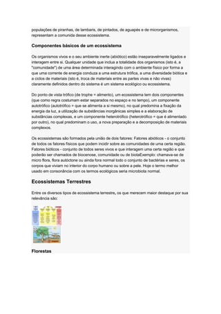 populações de piranhas, de lambaris, de pintados, de aguapés e de microrganismos,
representam a comunida desse ecossistema.
Componentes básicos de um ecossistema
Os organismos vivos e o seu ambiente inerte (abiótico) estão inseparavelmente ligados e
interagem entre si. Qualquer unidade que inclua a totalidade dos organismos (isto é, a
"comunidade") de uma área determinada interagindo com o ambiente físico por forma a
que uma corrente de energia conduza a uma estrutura trófica, a uma diversidade biótica e
a ciclos de materiais (isto é, troca de materiais entre as partes vivas e não vivas)
claramente definidos dentro do sistema é um sistema ecológico ou ecossistema.
Do ponto de vista trófico (de trophe = alimento), um ecossistema tem dois componentes
(que como regra costumam estar separados no espaço e no tempo), um componente
autotrófico (autotrófico = que se alimenta a si mesmo), no qual predomina a fixação da
energia da luz, a utilização de substâncias inorgânicas simples e a elaboração de
substâncias complexas, e um componente heterotrófico (heterotrófico = que é alimentado
por outro), no qual predominam o uso, a nova preparação e a decomposição de materiais
complexos.
Os ecossistemas são formados pela união de dois fatores: Fatores abióticos - o conjunto
de todos os fatores físicos que podem incidir sobre as comunidades de uma certa região.
Fatores bióticos - conjunto de todos seres vivos e que interagem uma certa região e que
poderão ser chamados de biocenose, comunidade ou de biotaExemplo: chamava-se de
micro flora, flora autóctone ou ainda fora normal todo o conjunto de bactérias e seres, os
corpos que viviam no interior do corpo humano ou sobre a pele. Hoje o termo melhor
usado em consonância com os termos ecológicos seria microbiota normal.
Ecossistemas Terrestres
Entre os diversos tipos de ecossistema terrestre, os que merecem maior destaque por sua
relevância são:
Florestas
 