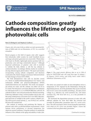 SPIE Newsroom 
10.1117/2.1200606.0307 
Cathode composition greatly 
influences the lifetime of organic 
photovoltaic cells 
R´emi de Bettignies and St´ephane Guillerez 
Organic solar cells using Ca/Ag as cathode can reach operational life-times 
of 2400h under one sun illumination, at 25◦C, in a controlled 
atmosphere. 
Recent progress in the field of organic solar cells1 suggests 
that industrially viable systems for small handheld devices 
and large-scale power generation are conceivable.2 Photovoltaic 
cells based on flexible, lightweight plastics promise both low 
production costs and large conformable devices.3,4 Although 
improved performance of polymer solar cells is essential 
to validate the field, lifetime is still the key obstacle to 
commercialization. Accordingly, lifetime studies are needed to 
develop efficient organic photovoltaics.5 We report such studies 
incorporating varying cathode composition and thickness 
conducted at the Atomic Energy Commission National Institute 
for Solar Energy in France (CEA–INES). 
The bulk heterojunction solar cells we describe consist 
of a blend of methanofullerene[6,6]-phenyl C61 butyric acid 
methylester (PCBM) and poly(3-hexylthiophene) (P3HT) 
sandwiched between two electrodes. The anode was transpar-ent 
indium tin oxide, and the cathode was either LiF/Al or 
Ca/metal. The best power conversion efficiencieswere obtained 
for cells based on the (1:1, w/w) P3HT:PCBMratio, with LiF/Al 
cathodes (0.28cm2 area) and post-production thermal annealing. 
Following calibration using a monocrystalline silicon solar cell, 
this setup yielded power conversion of 4.1%for AM1.5 (the stan-dard 
spectrum of sunlight at the earth’s surface), 100mW/cm2. 
The short-circuit current density, Jsc , was 10.9mA/cm2, and the 
fill factor (FF) reached 0.64. 
One method of studying and predicting the lifetime of 
polymer solar cells is accelerated lifetime measurement,3 which 
assesses device performance at elevated temperature but 
otherwise normal conditions. Using this method, we studied the 
influence of the cathode on the aging and stability of solar cells. 
Figure 1. This graph presents efficiency data on up to 150h of 
aging for P3HT:PCBM solar cells using three types of cathodes— 
Al (squares), LiF/Al (circles), and Ca/Ag (stars)—under AM1.5, 
100mW/cm2 illumination, at 70◦C. 
The study was carried out under an inert atmosphere and at a 
temperature of 70◦C imposed by the illumination. During the 
degradation process, all of the parameters that can be extracted 
from an I(V) curve were recorded, including Jsc, FF, open circuit 
voltage (Voc ), efficiency (η), serial resistance (Rs), and shunt 
resistance (Rsh ). We focus here on Jsc as a key parameter in 
degradation. 
We monitored the degradation processes of solar cells with 
different cathodes for more than 600h. We extracted and 
recorded all photovoltaic parameters from I(V) curves every 
hour. The cells were kept in short circuit during the experiment, 
even when no I(V) curve was recorded. Figure 1 shows the 
variation in the four photovoltaic parameters. 
Continued on next page 
 