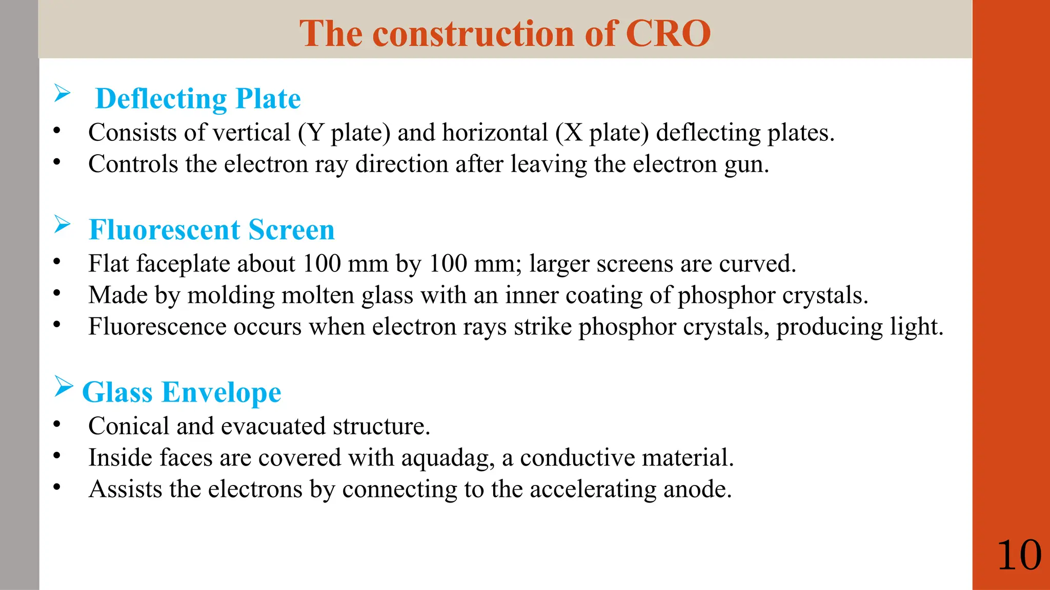 The construction of CRO
 Deflecting Plate
• Consists of vertical (Y plate) and horizontal (X plate) deflecting plates.
• Controls the electron ray direction after leaving the electron gun.
 Fluorescent Screen
• Flat faceplate about 100 mm by 100 mm; larger screens are curved.
• Made by molding molten glass with an inner coating of phosphor crystals.
• Fluorescence occurs when electron rays strike phosphor crystals, producing light.
 Glass Envelope
• Conical and evacuated structure.
• Inside faces are covered with aquadag, a conductive material.
• Assists the electrons by connecting to the accelerating anode.
10
 