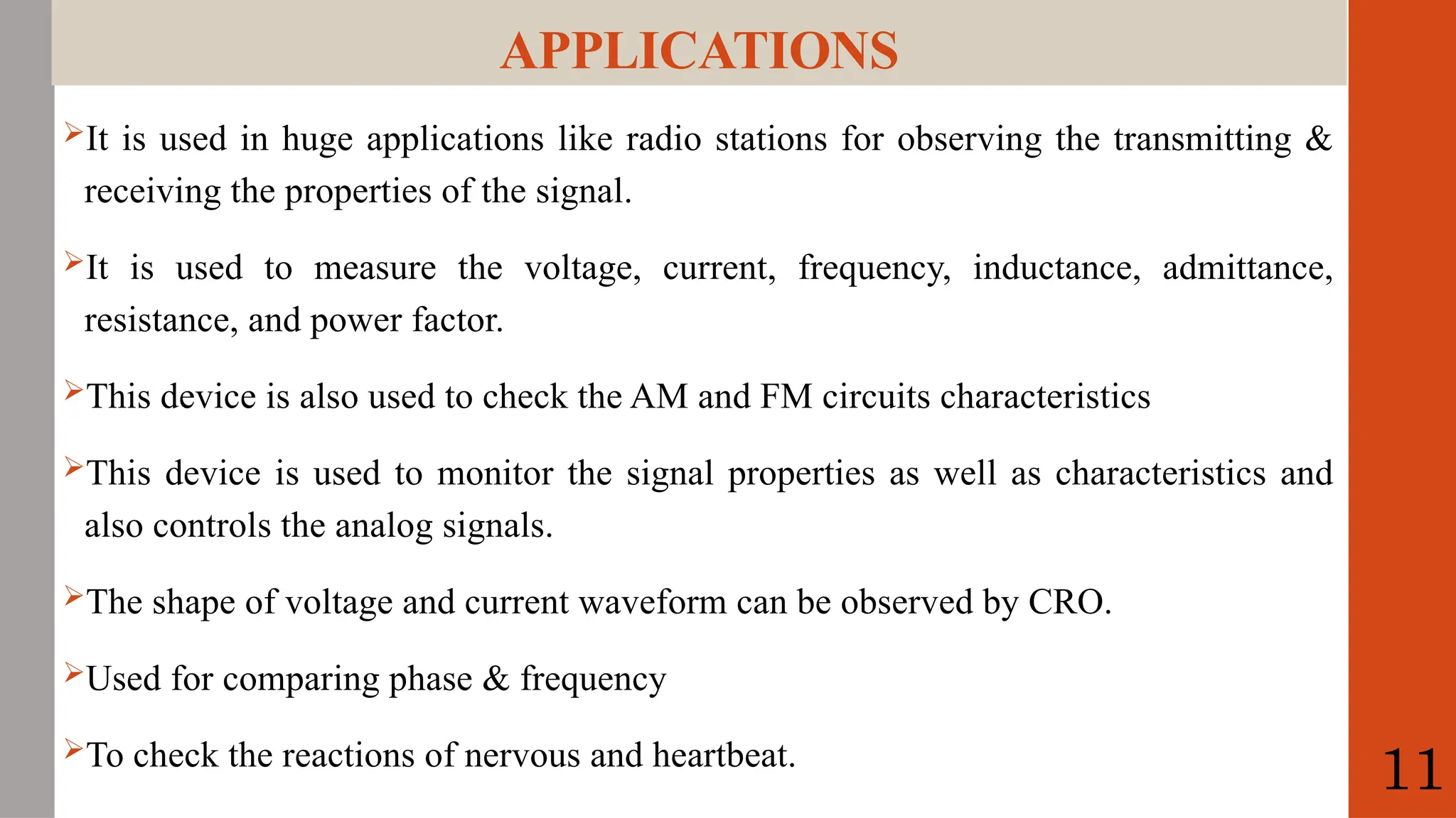 APPLICATIONS
It is used in huge applications like radio stations for observing the transmitting &
receiving the properties of the signal.
It is used to measure the voltage, current, frequency, inductance, admittance,
resistance, and power factor.
This device is also used to check the AM and FM circuits characteristics
This device is used to monitor the signal properties as well as characteristics and
also controls the analog signals.
The shape of voltage and current waveform can be observed by CRO.
Used for comparing phase & frequency
To check the reactions of nervous and heartbeat.
11
 