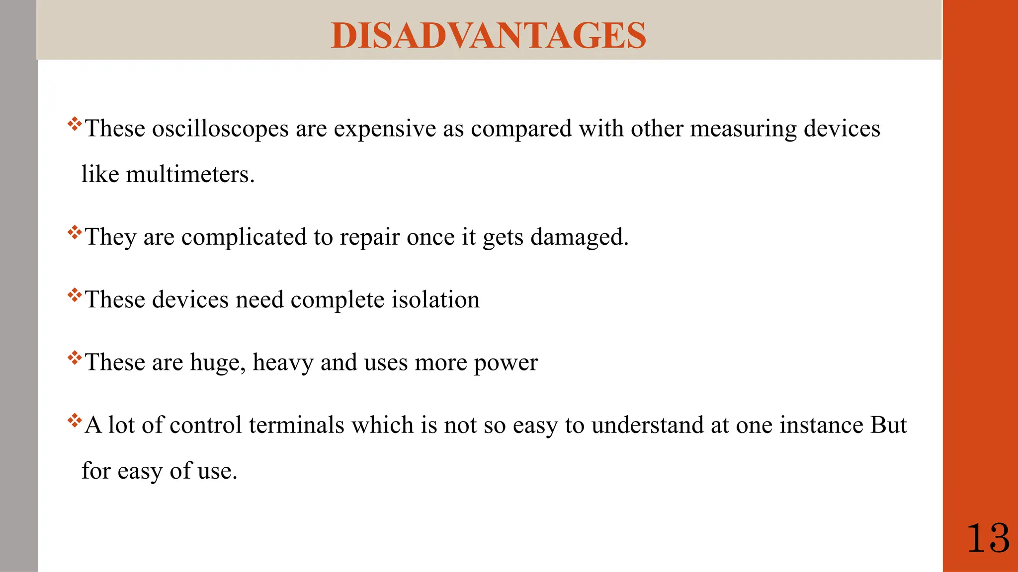 DISADVANTAGES
These oscilloscopes are expensive as compared with other measuring devices
like multimeters.
They are complicated to repair once it gets damaged.
These devices need complete isolation
These are huge, heavy and uses more power
A lot of control terminals which is not so easy to understand at one instance But
for easy of use.
13
 