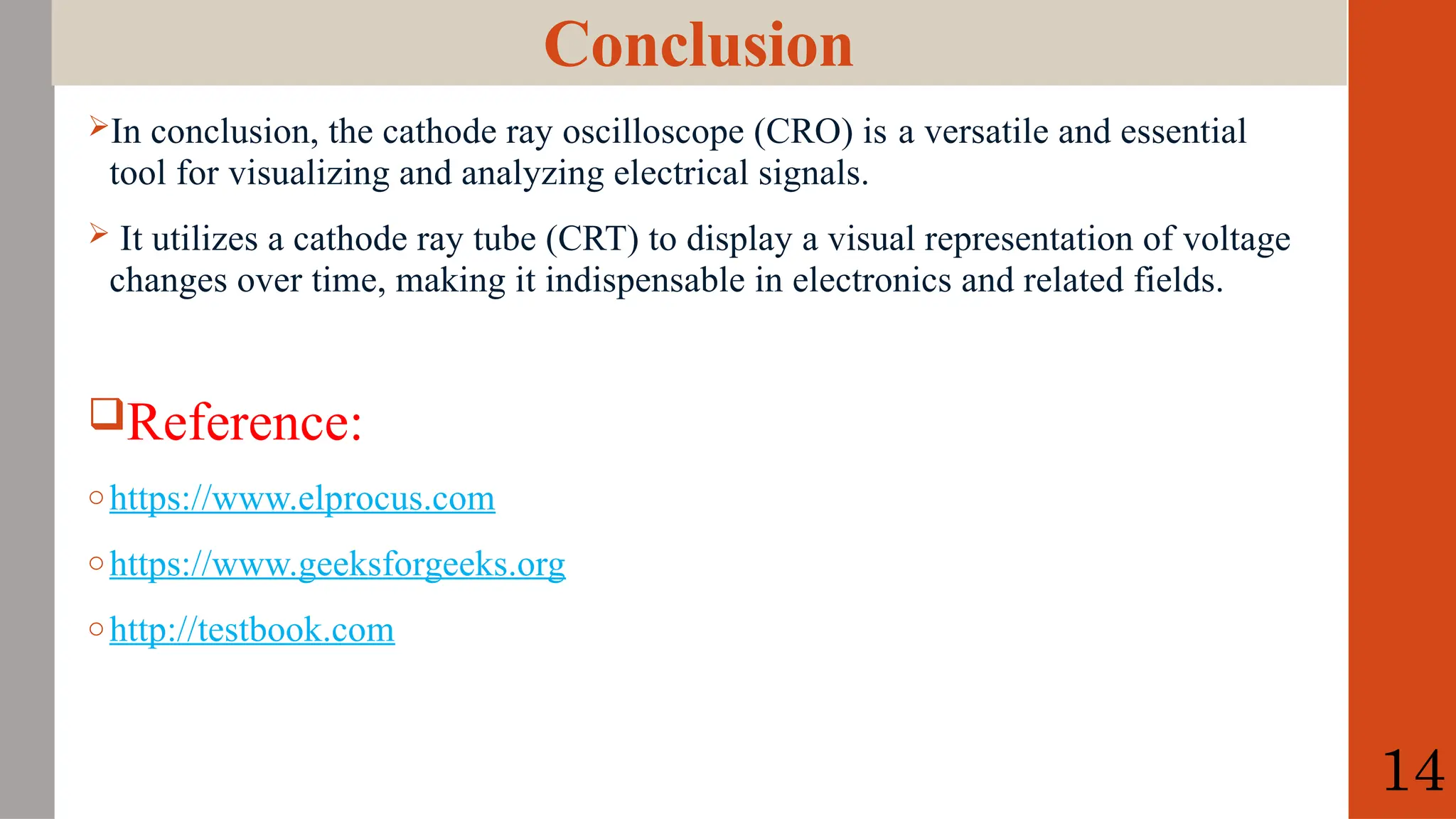 Conclusion
In conclusion, the cathode ray oscilloscope (CRO) is a versatile and essential
tool for visualizing and analyzing electrical signals.
 It utilizes a cathode ray tube (CRT) to display a visual representation of voltage
changes over time, making it indispensable in electronics and related fields.
Reference:
o https://www.elprocus.com
o https://www.geeksforgeeks.org
o http://testbook.com
14
 
