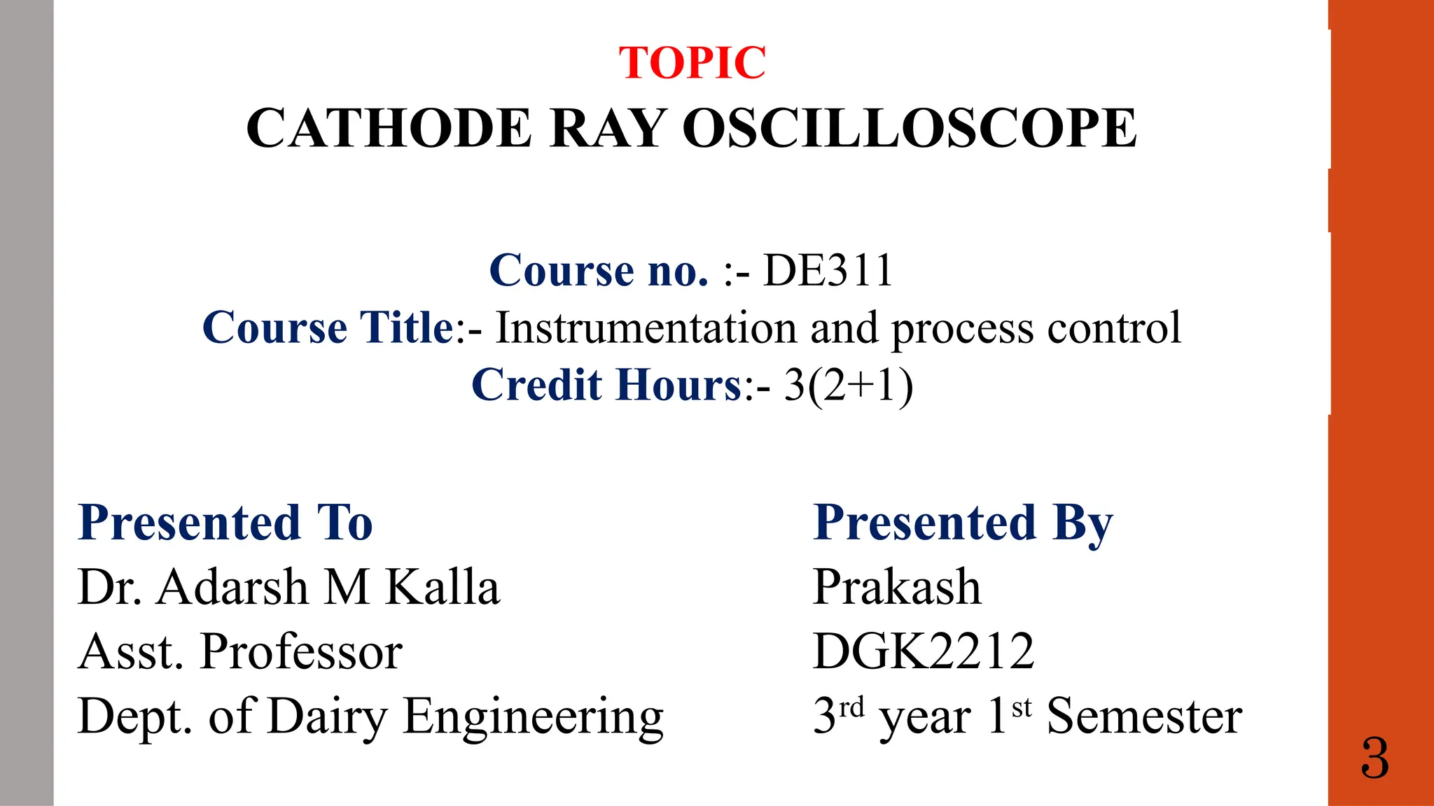 TOPIC
CATHODE RAY OSCILLOSCOPE
Course no. :- DE311
Course Title:- Instrumentation and process control
Credit Hours:- 3(2+1)
Presented To
Dr. Adarsh M Kalla
Asst. Professor
Dept. of Dairy Engineering
Presented By
Prakash
DGK2212
3rd
year 1st
Semester
3
 