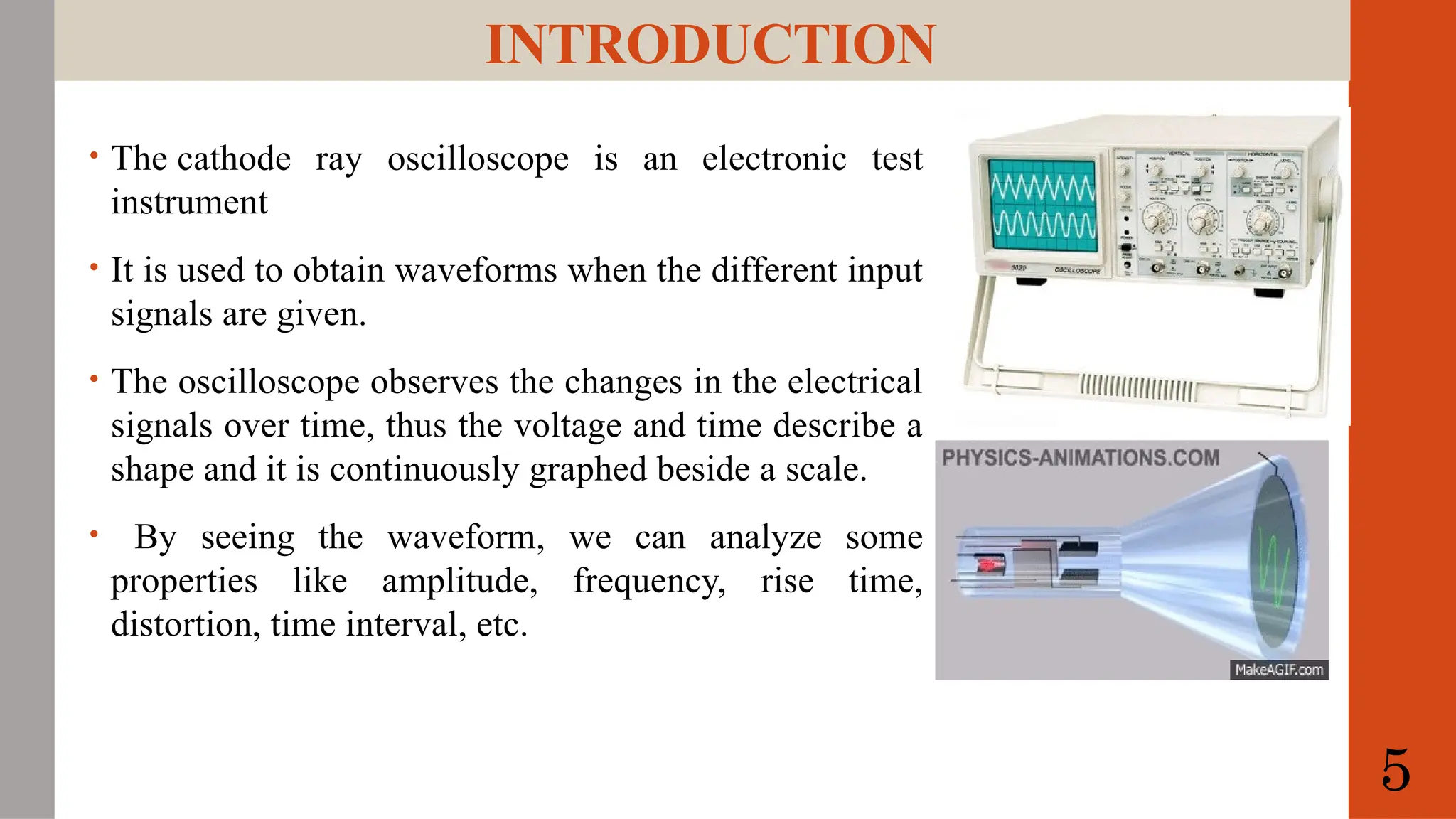 INTRODUCTION
• The cathode ray oscilloscope is an electronic test
instrument
• It is used to obtain waveforms when the different input
signals are given.
• The oscilloscope observes the changes in the electrical
signals over time, thus the voltage and time describe a
shape and it is continuously graphed beside a scale.
• By seeing the waveform, we can analyze some
properties like amplitude, frequency, rise time,
distortion, time interval, etc.
5
 