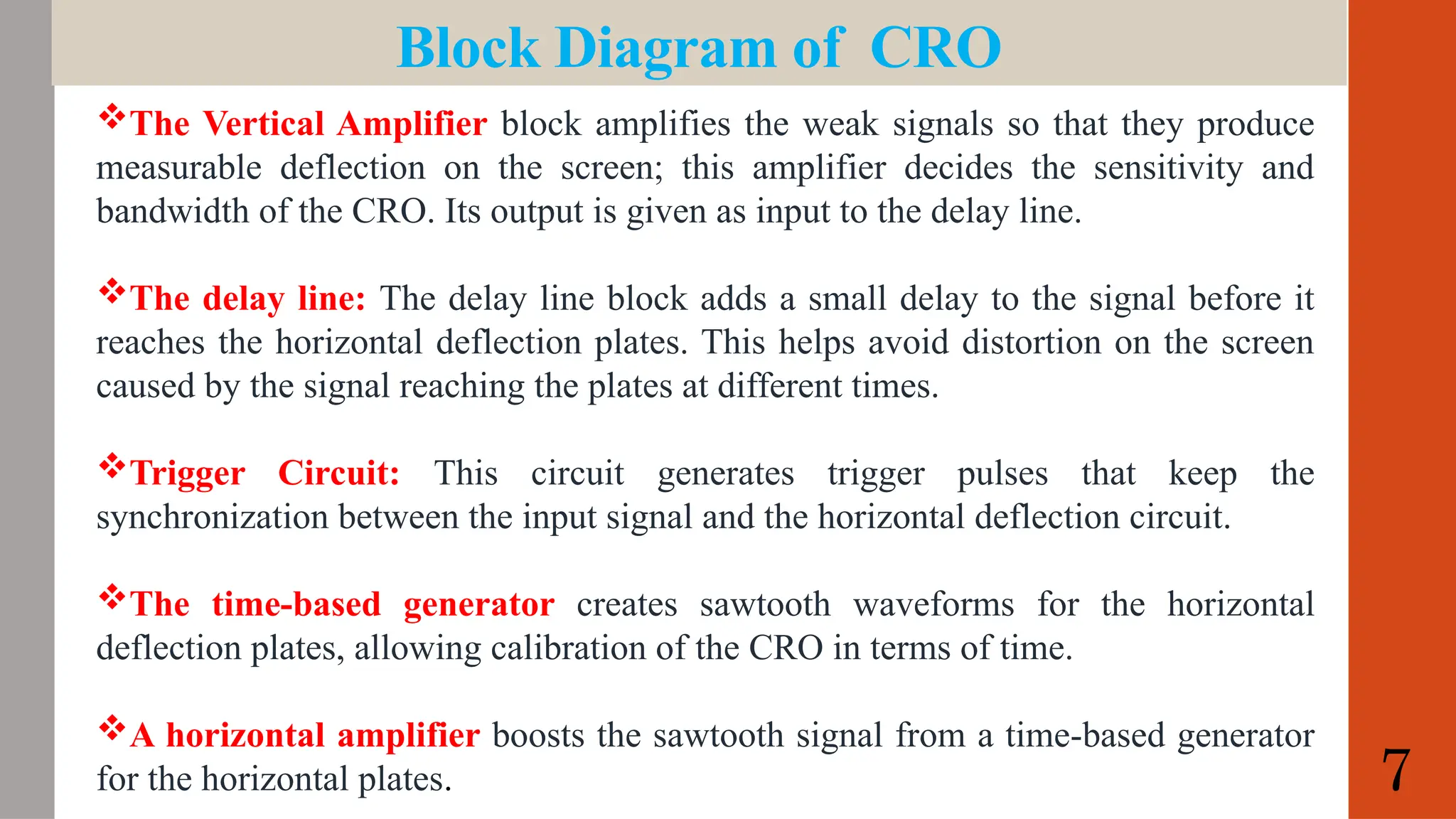 Block Diagram of CRO
The Vertical Amplifier block amplifies the weak signals so that they produce
measurable deflection on the screen; this amplifier decides the sensitivity and
bandwidth of the CRO. Its output is given as input to the delay line.
The delay line: The delay line block adds a small delay to the signal before it
reaches the horizontal deflection plates. This helps avoid distortion on the screen
caused by the signal reaching the plates at different times.
Trigger Circuit: This circuit generates trigger pulses that keep the
synchronization between the input signal and the horizontal deflection circuit.
The time-based generator creates sawtooth waveforms for the horizontal
deflection plates, allowing calibration of the CRO in terms of time.
A horizontal amplifier boosts the sawtooth signal from a time-based generator
for the horizontal plates. 7
 