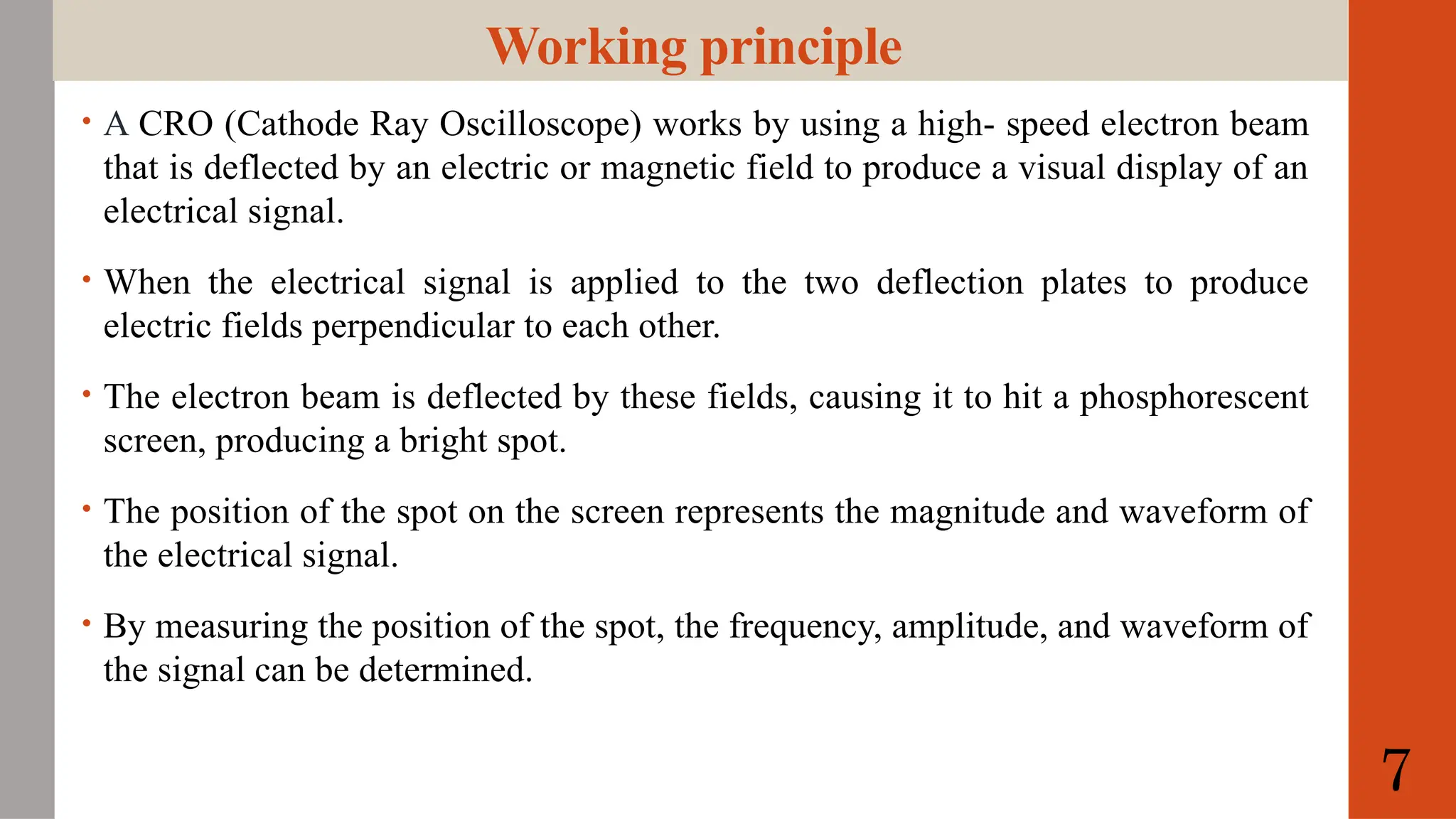 Working principle
• A CRO (Cathode Ray Oscilloscope) works by using a high- speed electron beam
that is deflected by an electric or magnetic field to produce a visual display of an
electrical signal.
• When the electrical signal is applied to the two deflection plates to produce
electric fields perpendicular to each other.
• The electron beam is deflected by these fields, causing it to hit a phosphorescent
screen, producing a bright spot.
• The position of the spot on the screen represents the magnitude and waveform of
the electrical signal.
• By measuring the position of the spot, the frequency, amplitude, and waveform of
the signal can be determined.
7
 