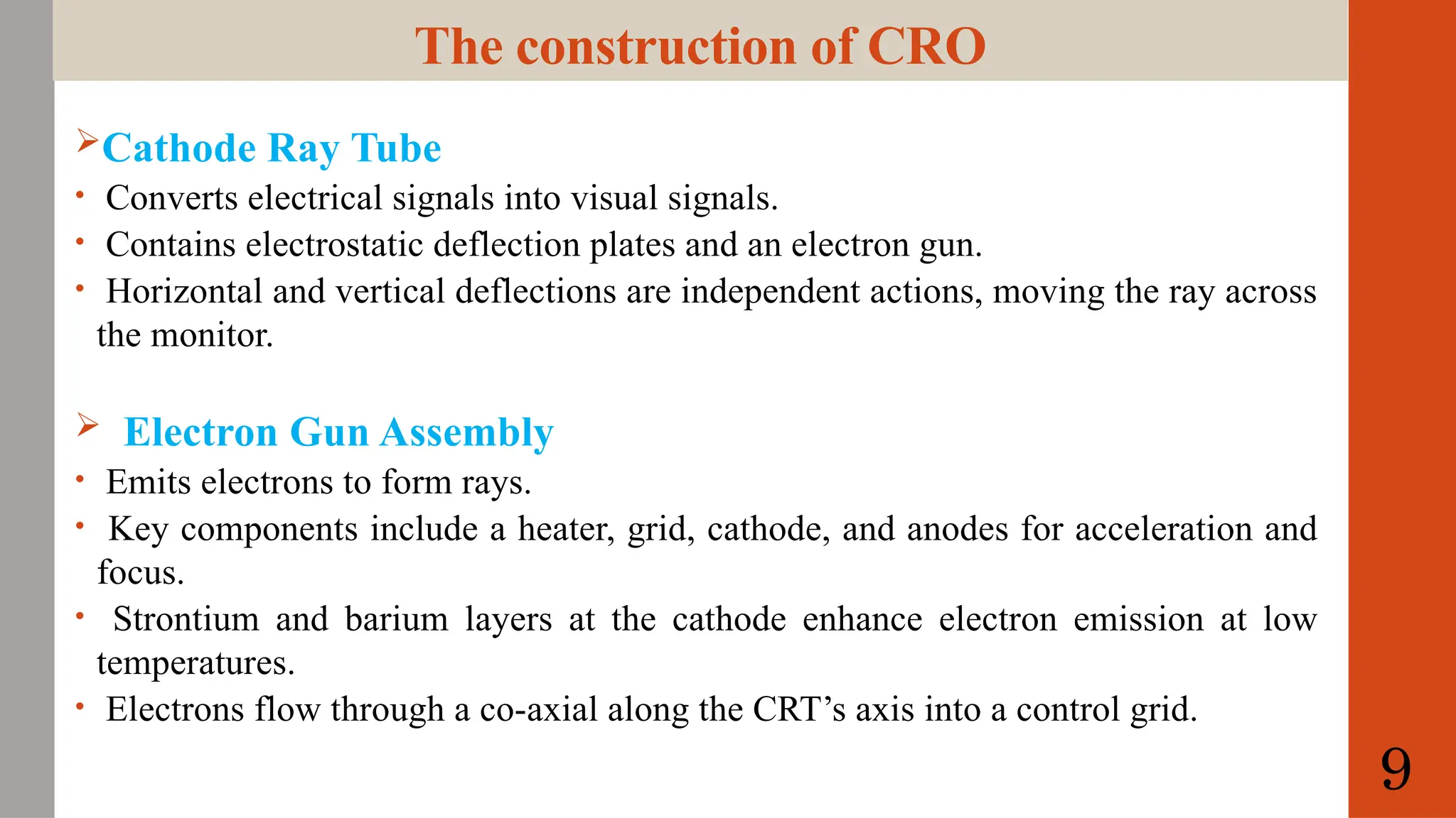 The construction of CRO
Cathode Ray Tube
• Converts electrical signals into visual signals.
• Contains electrostatic deflection plates and an electron gun.
• Horizontal and vertical deflections are independent actions, moving the ray across
the monitor.
 Electron Gun Assembly
• Emits electrons to form rays.
• Key components include a heater, grid, cathode, and anodes for acceleration and
focus.
• Strontium and barium layers at the cathode enhance electron emission at low
temperatures.
• Electrons flow through a co-axial along the CRT’s axis into a control grid.
9
 