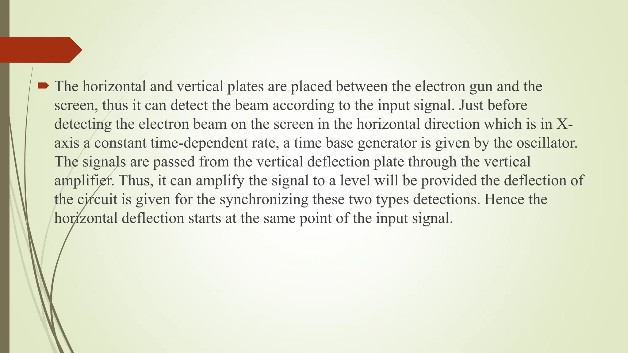  The horizontal and vertical plates are placed between the electron gun and the
screen, thus it can detect the beam according to the input signal. Just before
detecting the electron beam on the screen in the horizontal direction which is in X-
axis a constant time-dependent rate, a time base generator is given by the oscillator.
The signals are passed from the vertical deflection plate through the vertical
amplifier. Thus, it can amplify the signal to a level will be provided the deflection of
the circuit is given for the synchronizing these two types detections. Hence the
horizontal deflection starts at the same point of the input signal.
 