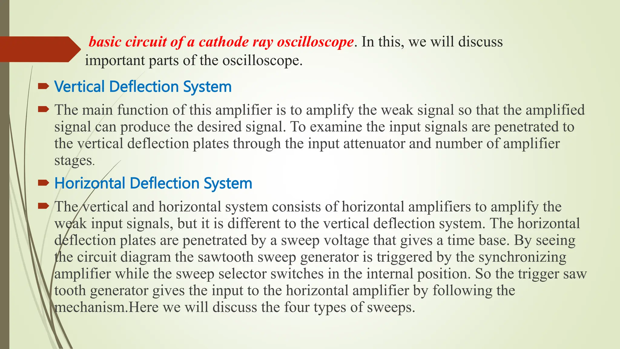 basic circuit of a cathode ray oscilloscope. In this, we will discuss
important parts of the oscilloscope.
 Vertical Deflection System
 The main function of this amplifier is to amplify the weak signal so that the amplified
signal can produce the desired signal. To examine the input signals are penetrated to
the vertical deflection plates through the input attenuator and number of amplifier
stages.
 Horizontal Deflection System
 The vertical and horizontal system consists of horizontal amplifiers to amplify the
weak input signals, but it is different to the vertical deflection system. The horizontal
deflection plates are penetrated by a sweep voltage that gives a time base. By seeing
the circuit diagram the sawtooth sweep generator is triggered by the synchronizing
amplifier while the sweep selector switches in the internal position. So the trigger saw
tooth generator gives the input to the horizontal amplifier by following the
mechanism.Here we will discuss the four types of sweeps.
 