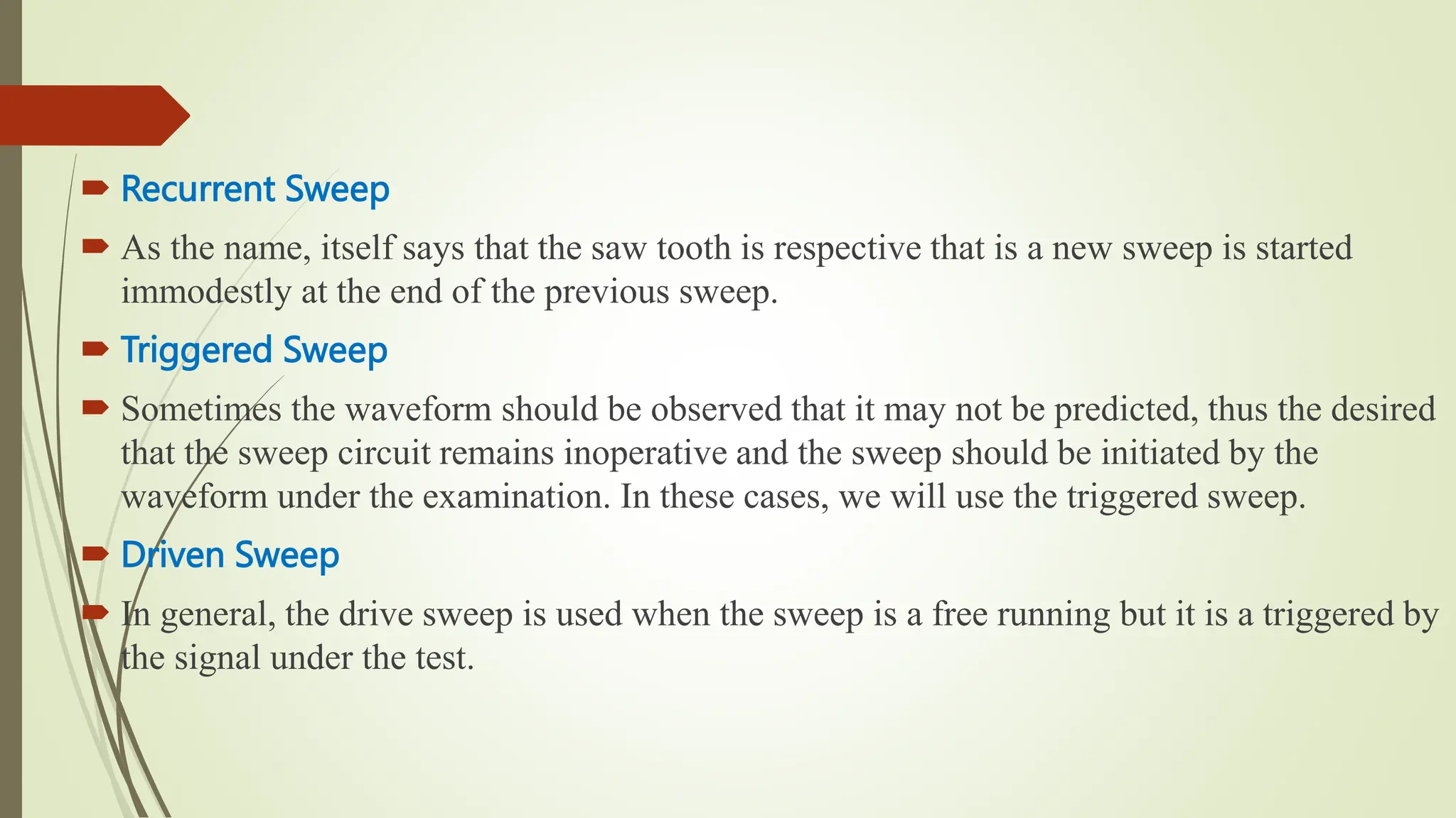  Recurrent Sweep
 As the name, itself says that the saw tooth is respective that is a new sweep is started
immodestly at the end of the previous sweep.
 Triggered Sweep
 Sometimes the waveform should be observed that it may not be predicted, thus the desired
that the sweep circuit remains inoperative and the sweep should be initiated by the
waveform under the examination. In these cases, we will use the triggered sweep.
 Driven Sweep
 In general, the drive sweep is used when the sweep is a free running but it is a triggered by
the signal under the test.
 