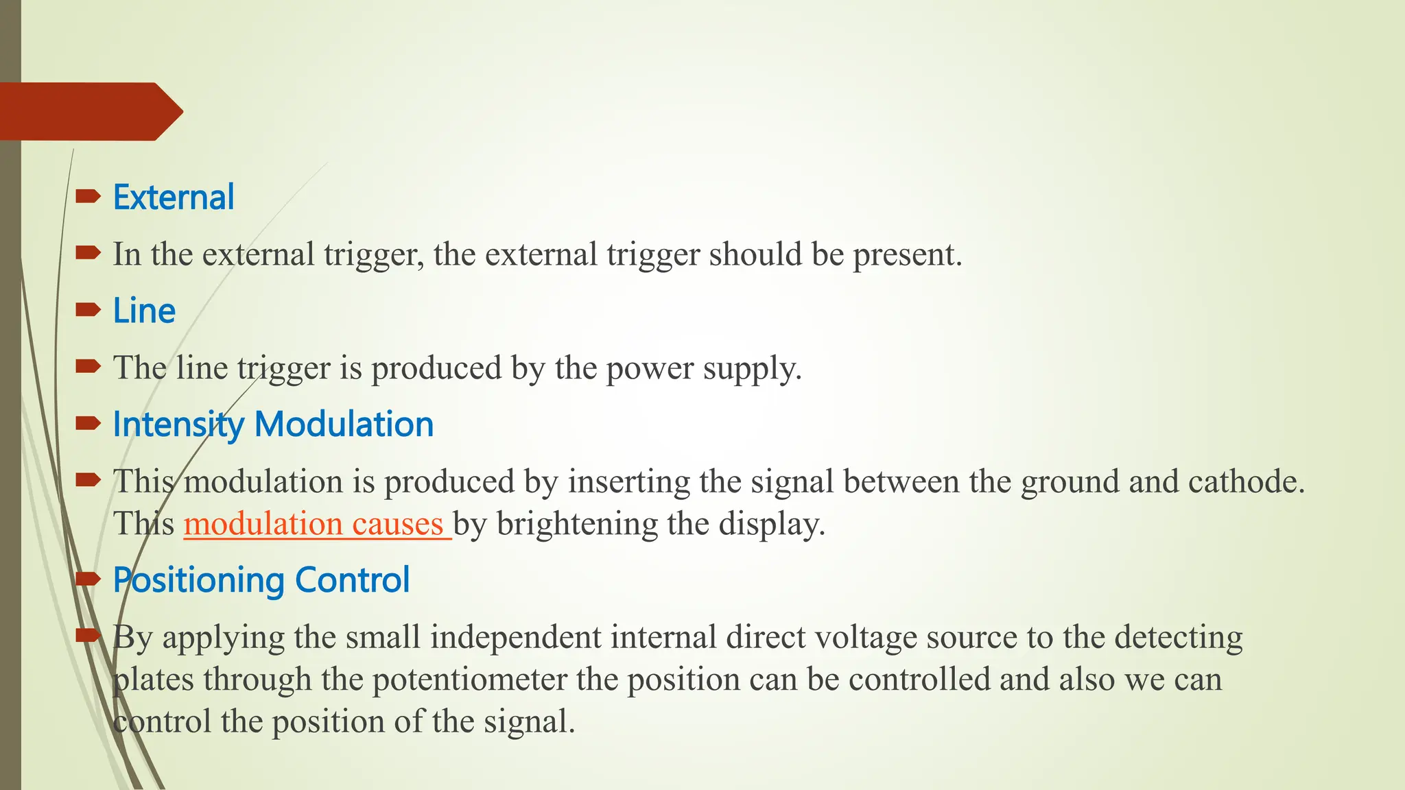  External
 In the external trigger, the external trigger should be present.
 Line
 The line trigger is produced by the power supply.
 Intensity Modulation
 This modulation is produced by inserting the signal between the ground and cathode.
This modulation causes by brightening the display.
 Positioning Control
 By applying the small independent internal direct voltage source to the detecting
plates through the potentiometer the position can be controlled and also we can
control the position of the signal.
 