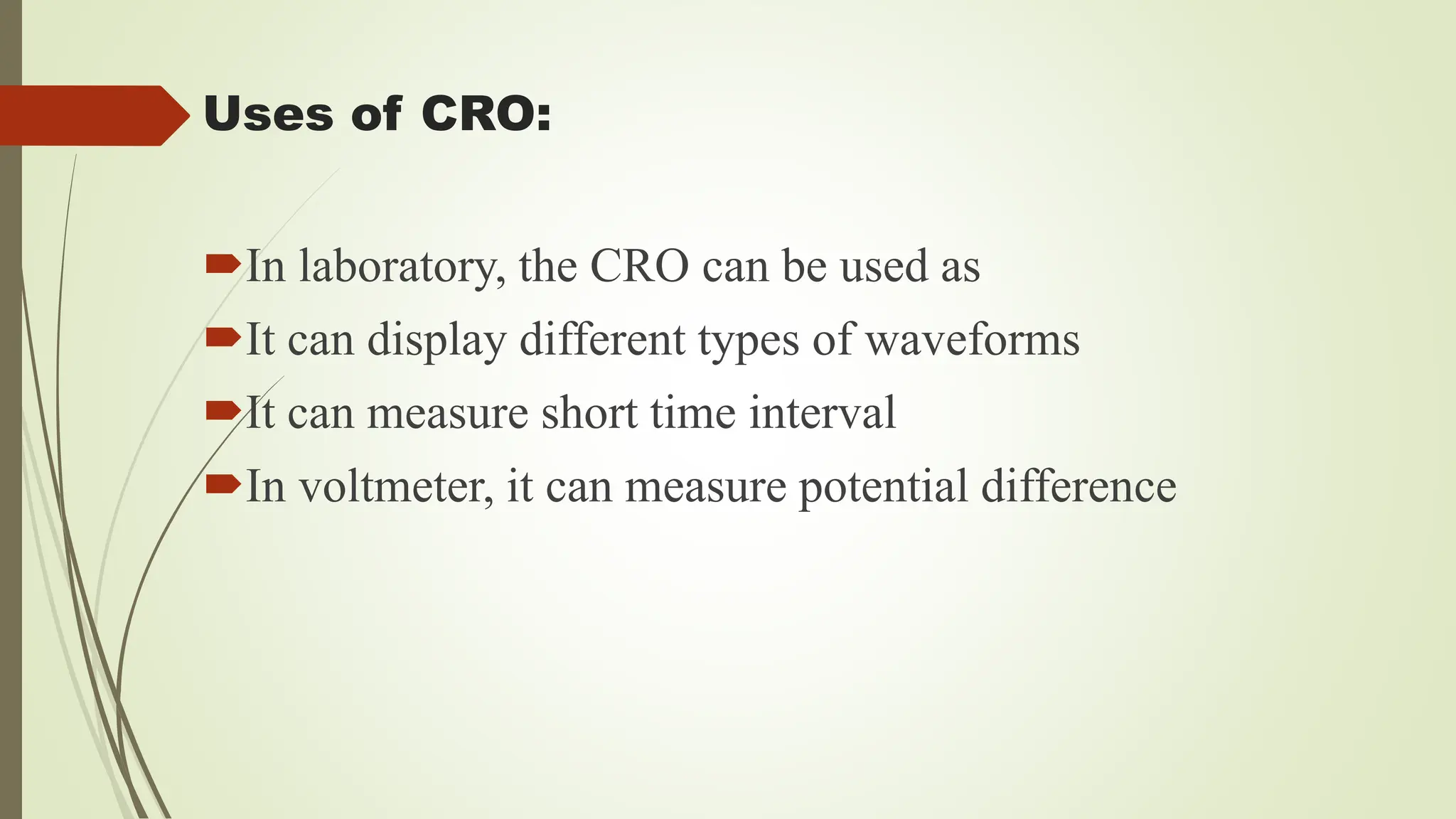 Uses of CRO:
In laboratory, the CRO can be used as
It can display different types of waveforms
It can measure short time interval
In voltmeter, it can measure potential difference
 