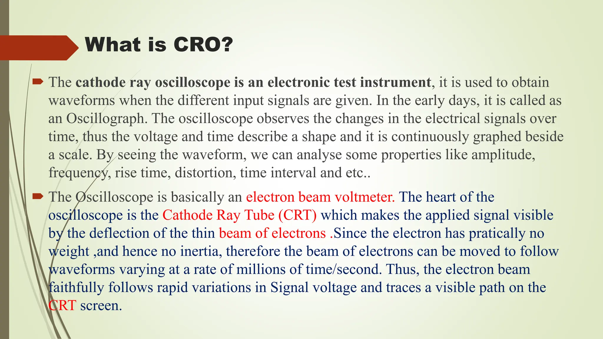 What is CRO?
 The cathode ray oscilloscope is an electronic test instrument, it is used to obtain
waveforms when the different input signals are given. In the early days, it is called as
an Oscillograph. The oscilloscope observes the changes in the electrical signals over
time, thus the voltage and time describe a shape and it is continuously graphed beside
a scale. By seeing the waveform, we can analyse some properties like amplitude,
frequency, rise time, distortion, time interval and etc..
 The Oscilloscope is basically an electron beam voltmeter. The heart of the
oscilloscope is the Cathode Ray Tube (CRT) which makes the applied signal visible
by the deflection of the thin beam of electrons .Since the electron has pratically no
weight ,and hence no inertia, therefore the beam of electrons can be moved to follow
waveforms varying at a rate of millions of time/second. Thus, the electron beam
faithfully follows rapid variations in Signal voltage and traces a visible path on the
CRT screen.
 