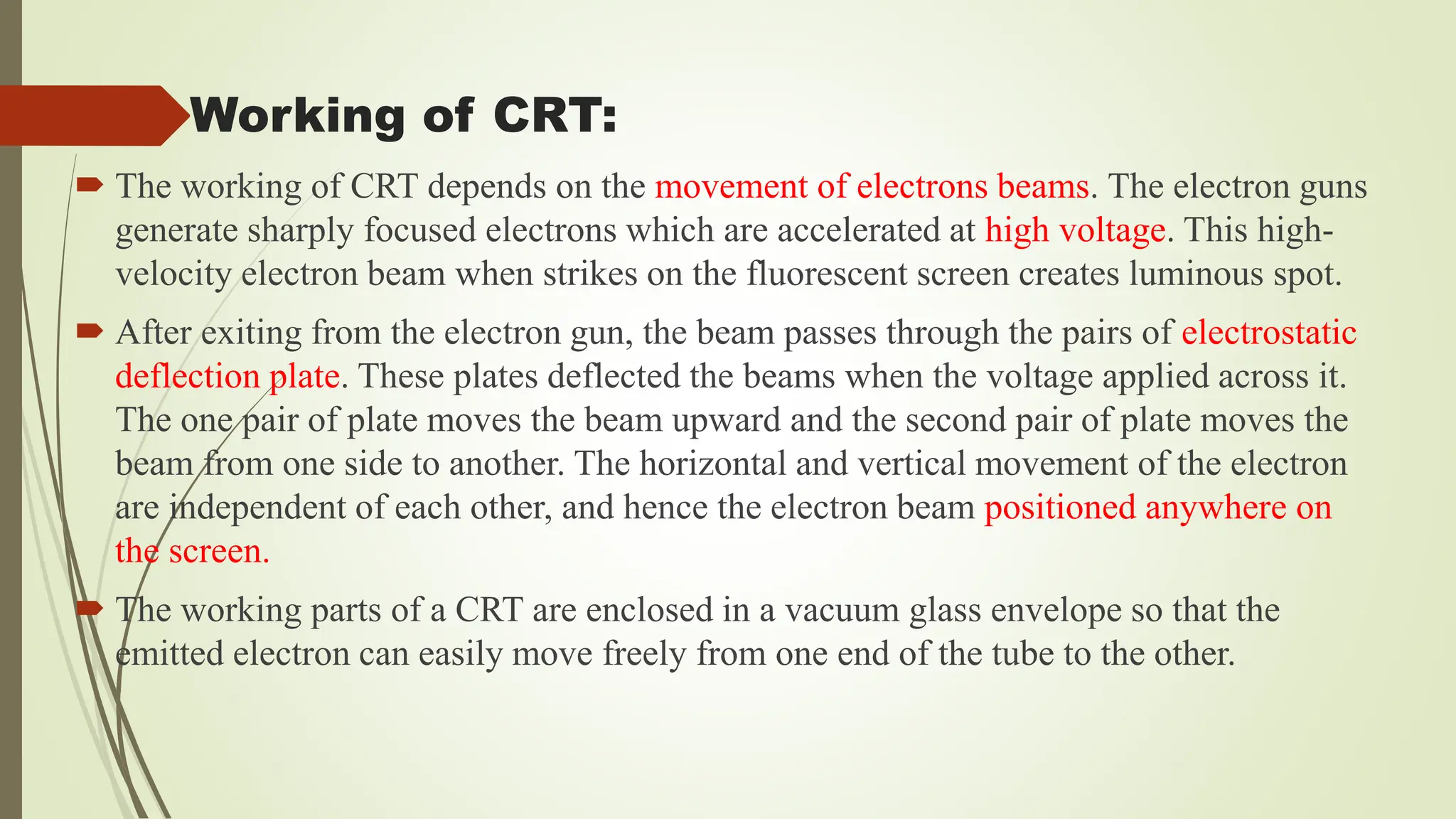Working of CRT:
 The working of CRT depends on the movement of electrons beams. The electron guns
generate sharply focused electrons which are accelerated at high voltage. This high-
velocity electron beam when strikes on the fluorescent screen creates luminous spot.
 After exiting from the electron gun, the beam passes through the pairs of electrostatic
deflection plate. These plates deflected the beams when the voltage applied across it.
The one pair of plate moves the beam upward and the second pair of plate moves the
beam from one side to another. The horizontal and vertical movement of the electron
are independent of each other, and hence the electron beam positioned anywhere on
the screen.
 The working parts of a CRT are enclosed in a vacuum glass envelope so that the
emitted electron can easily move freely from one end of the tube to the other.
 
