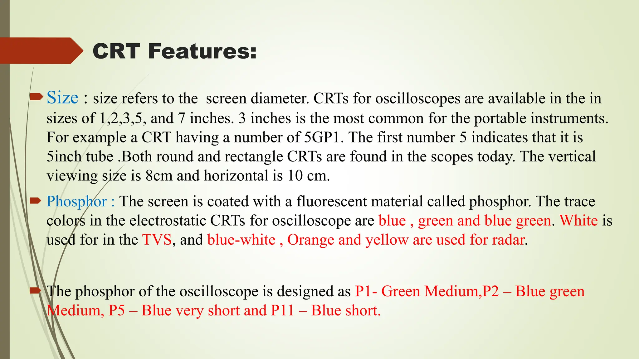 CRT Features:
Size : size refers to the screen diameter. CRTs for oscilloscopes are available in the in
sizes of 1,2,3,5, and 7 inches. 3 inches is the most common for the portable instruments.
For example a CRT having a number of 5GP1. The first number 5 indicates that it is
5inch tube .Both round and rectangle CRTs are found in the scopes today. The vertical
viewing size is 8cm and horizontal is 10 cm.
 Phosphor : The screen is coated with a fluorescent material called phosphor. The trace
colors in the electrostatic CRTs for oscilloscope are blue , green and blue green. White is
used for in the TVS, and blue-white , Orange and yellow are used for radar.
 The phosphor of the oscilloscope is designed as P1- Green Medium,P2 – Blue green
Medium, P5 – Blue very short and P11 – Blue short.
 