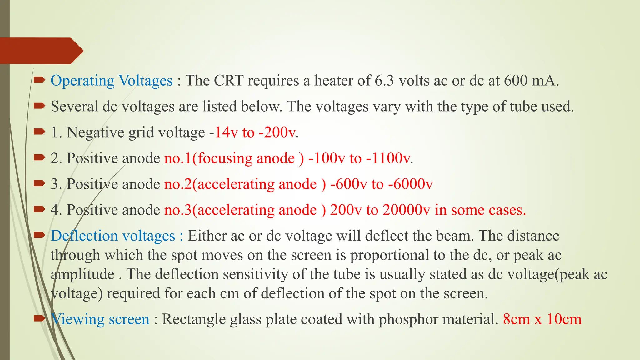  Operating Voltages : The CRT requires a heater of 6.3 volts ac or dc at 600 mA.
 Several dc voltages are listed below. The voltages vary with the type of tube used.
 1. Negative grid voltage -14v to -200v.
 2. Positive anode no.1(focusing anode ) -100v to -1100v.
 3. Positive anode no.2(accelerating anode ) -600v to -6000v
 4. Positive anode no.3(accelerating anode ) 200v to 20000v in some cases.
 Deflection voltages : Either ac or dc voltage will deflect the beam. The distance
through which the spot moves on the screen is proportional to the dc, or peak ac
amplitude . The deflection sensitivity of the tube is usually stated as dc voltage(peak ac
voltage) required for each cm of deflection of the spot on the screen.
 Viewing screen : Rectangle glass plate coated with phosphor material. 8cm x 10cm
 
