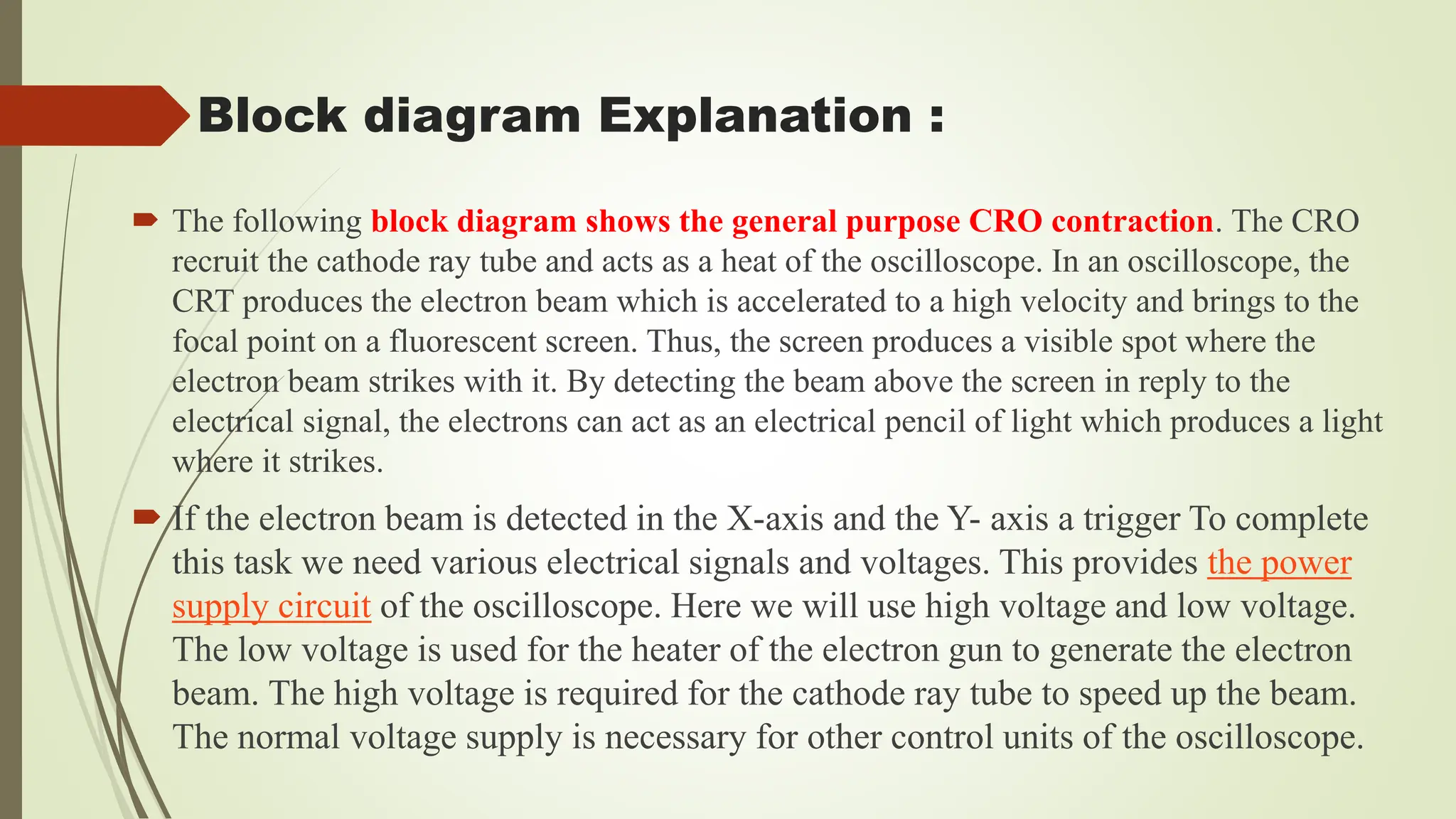  The following block diagram shows the general purpose CRO contraction. The CRO
recruit the cathode ray tube and acts as a heat of the oscilloscope. In an oscilloscope, the
CRT produces the electron beam which is accelerated to a high velocity and brings to the
focal point on a fluorescent screen. Thus, the screen produces a visible spot where the
electron beam strikes with it. By detecting the beam above the screen in reply to the
electrical signal, the electrons can act as an electrical pencil of light which produces a light
where it strikes.
 If the electron beam is detected in the X-axis and the Y- axis a trigger To complete
this task we need various electrical signals and voltages. This provides the power
supply circuit of the oscilloscope. Here we will use high voltage and low voltage.
The low voltage is used for the heater of the electron gun to generate the electron
beam. The high voltage is required for the cathode ray tube to speed up the beam.
The normal voltage supply is necessary for other control units of the oscilloscope.
Block diagram Explanation :
 