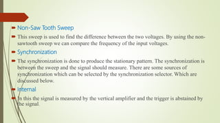  Non-Saw Tooth Sweep
 This sweep is used to find the difference between the two voltages. By using the non-
sawtooth sweep we can compare the frequency of the input voltages.
 Synchronization
 The synchronization is done to produce the stationary pattern. The synchronization is
between the sweep and the signal should measure. There are some sources of
synchronization which can be selected by the synchronization selector. Which are
discussed below.
 Internal
 In this the signal is measured by the vertical amplifier and the trigger is abstained by
the signal.
 