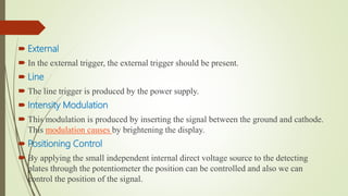 External
 In the external trigger, the external trigger should be present.
 Line
 The line trigger is produced by the power supply.
 Intensity Modulation
 This modulation is produced by inserting the signal between the ground and cathode.
This modulation causes by brightening the display.
 Positioning Control
 By applying the small independent internal direct voltage source to the detecting
plates through the potentiometer the position can be controlled and also we can
control the position of the signal.
 