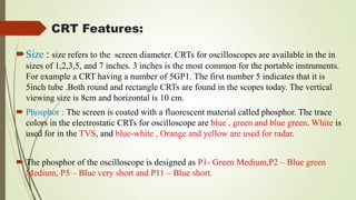 CRT Features:
Size : size refers to the screen diameter. CRTs for oscilloscopes are available in the in
sizes of 1,2,3,5, and 7 inches. 3 inches is the most common for the portable instruments.
For example a CRT having a number of 5GP1. The first number 5 indicates that it is
5inch tube .Both round and rectangle CRTs are found in the scopes today. The vertical
viewing size is 8cm and horizontal is 10 cm.
 Phosphor : The screen is coated with a fluorescent material called phosphor. The trace
colors in the electrostatic CRTs for oscilloscope are blue , green and blue green. White is
used for in the TVS, and blue-white , Orange and yellow are used for radar.
 The phosphor of the oscilloscope is designed as P1- Green Medium,P2 – Blue green
Medium, P5 – Blue very short and P11 – Blue short.
 