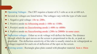  Operating Voltages : The CRT requires a heater of 6.3 volts ac or dc at 600 mA.
 Several dc voltages are listed below. The voltages vary with the type of tube used.
 1. Negative grid voltage -14v to -200v.
 2. Positive anode no.1(focusing anode ) -100v to -1100v.
 3. Positive anode no.2(accelerating anode ) -600v to -6000v
 4. Positive anode no.3(accelerating anode ) 200v to 20000v in some cases.
 Deflection voltages : Either ac or dc voltage will deflect the beam. The distance
through which the spot moves on the screen is proportional to the dc, or peak ac
amplitude . The deflection sensitivity of the tube is usually stated as dc voltage(peak ac
voltage) required for each cm of deflection of the spot on the screen.
 Viewing screen : Rectangle glass plate coated with phosphor material. 8cm x 10cm
 